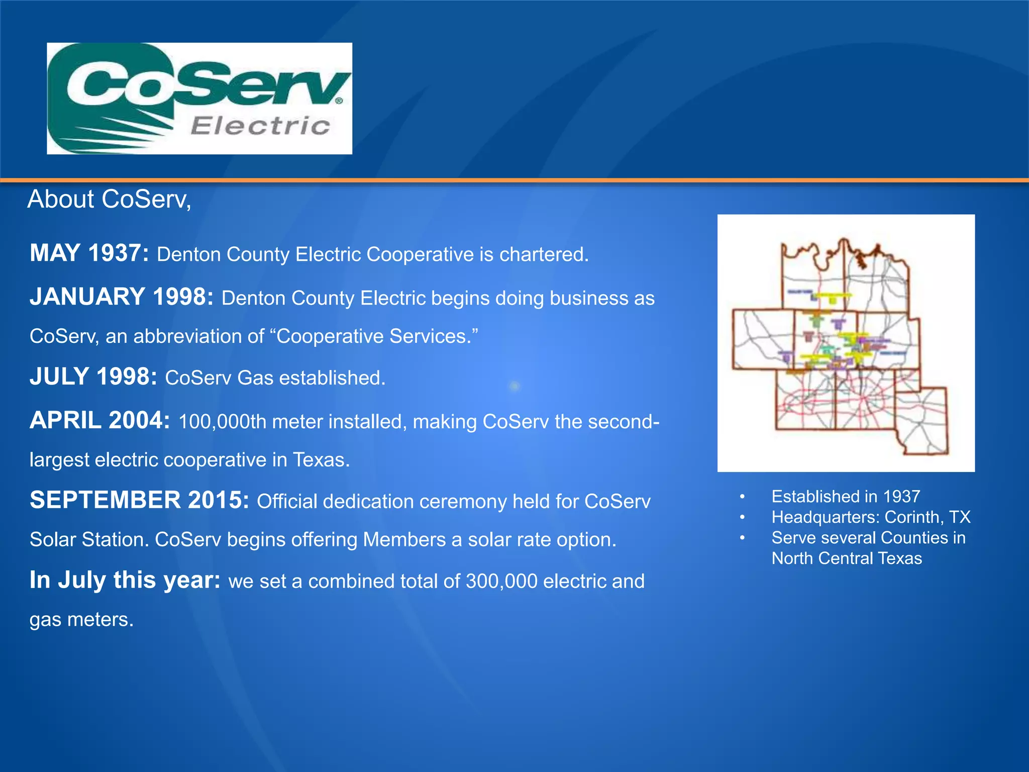 About CoServ,
MAY 1937: Denton County Electric Cooperative is chartered.
JANUARY 1998: Denton County Electric begins doing business as
CoServ, an abbreviation of “Cooperative Services.”
JULY 1998: CoServ Gas established.
APRIL 2004: 100,000th meter installed, making CoServ the second-
largest electric cooperative in Texas.
SEPTEMBER 2015: Official dedication ceremony held for CoServ
Solar Station. CoServ begins offering Members a solar rate option.
In July this year: we set a combined total of 300,000 electric and
gas meters.
• Established in 1937
• Headquarters: Corinth, TX
• Serve several Counties in
North Central Texas
 