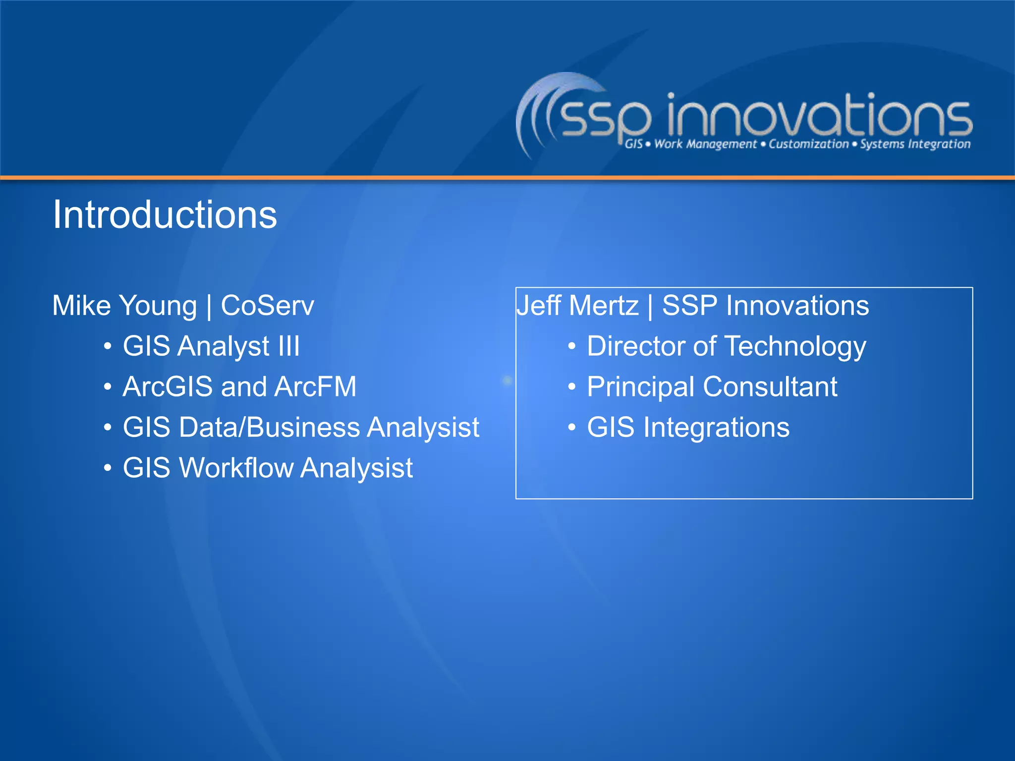 Mike Young | CoServ
• GIS Analyst III
• ArcGIS and ArcFM
• GIS Data/Business Analysist
• GIS Workflow Analysist
Jeff Mertz | SSP Innovations
• Director of Technology
• Principal Consultant
• GIS Integrations
Introductions
 