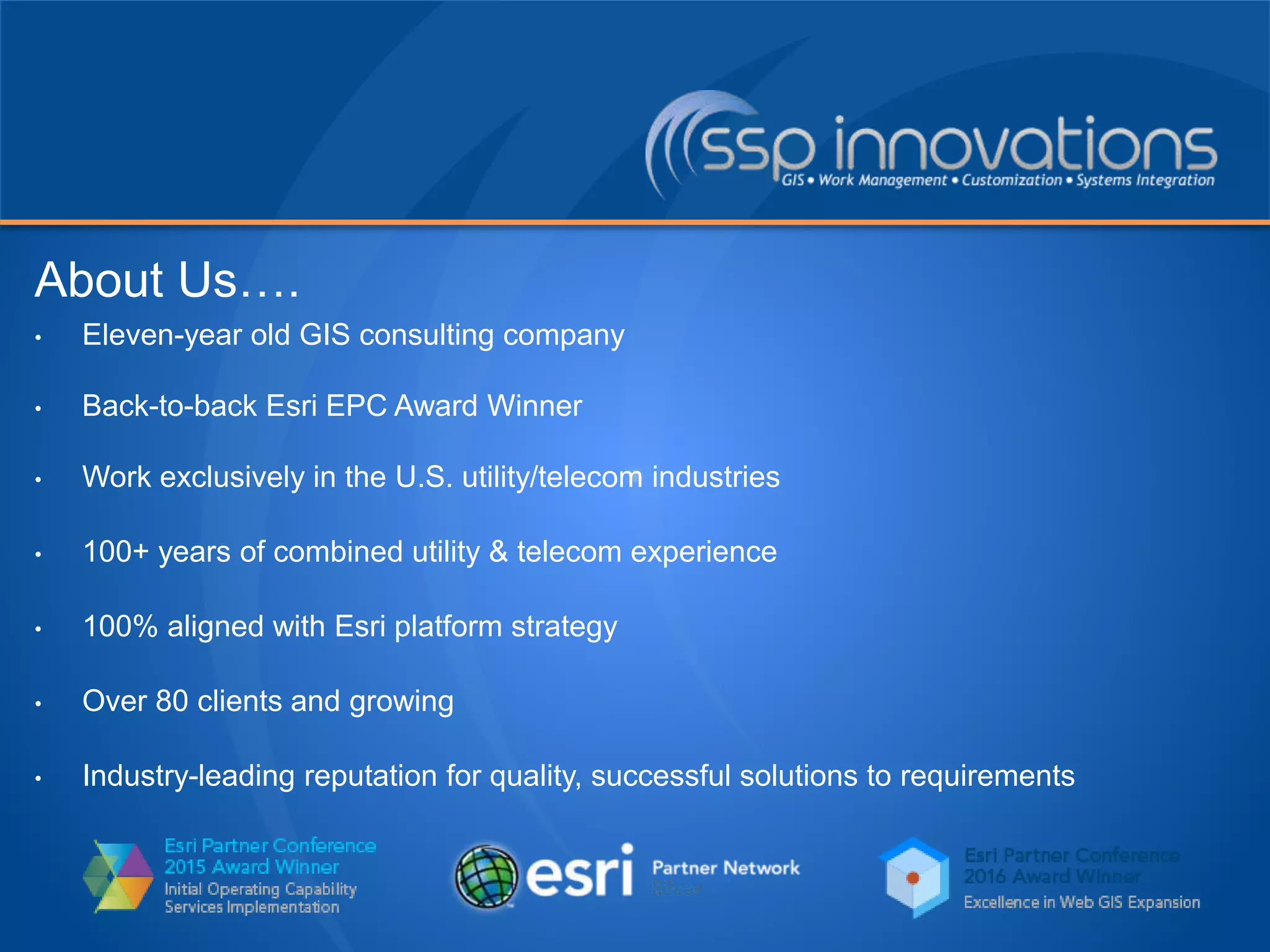 About Us….
• Eleven-year old GIS consulting company
• Back-to-back Esri EPC Award Winner
• Work exclusively in the U.S. utility/telecom industries
• 100+ years of combined utility & telecom experience
• 100% aligned with Esri platform strategy
• Over 80 clients and growing
• Industry-leading reputation for quality, successful solutions to requirements
 