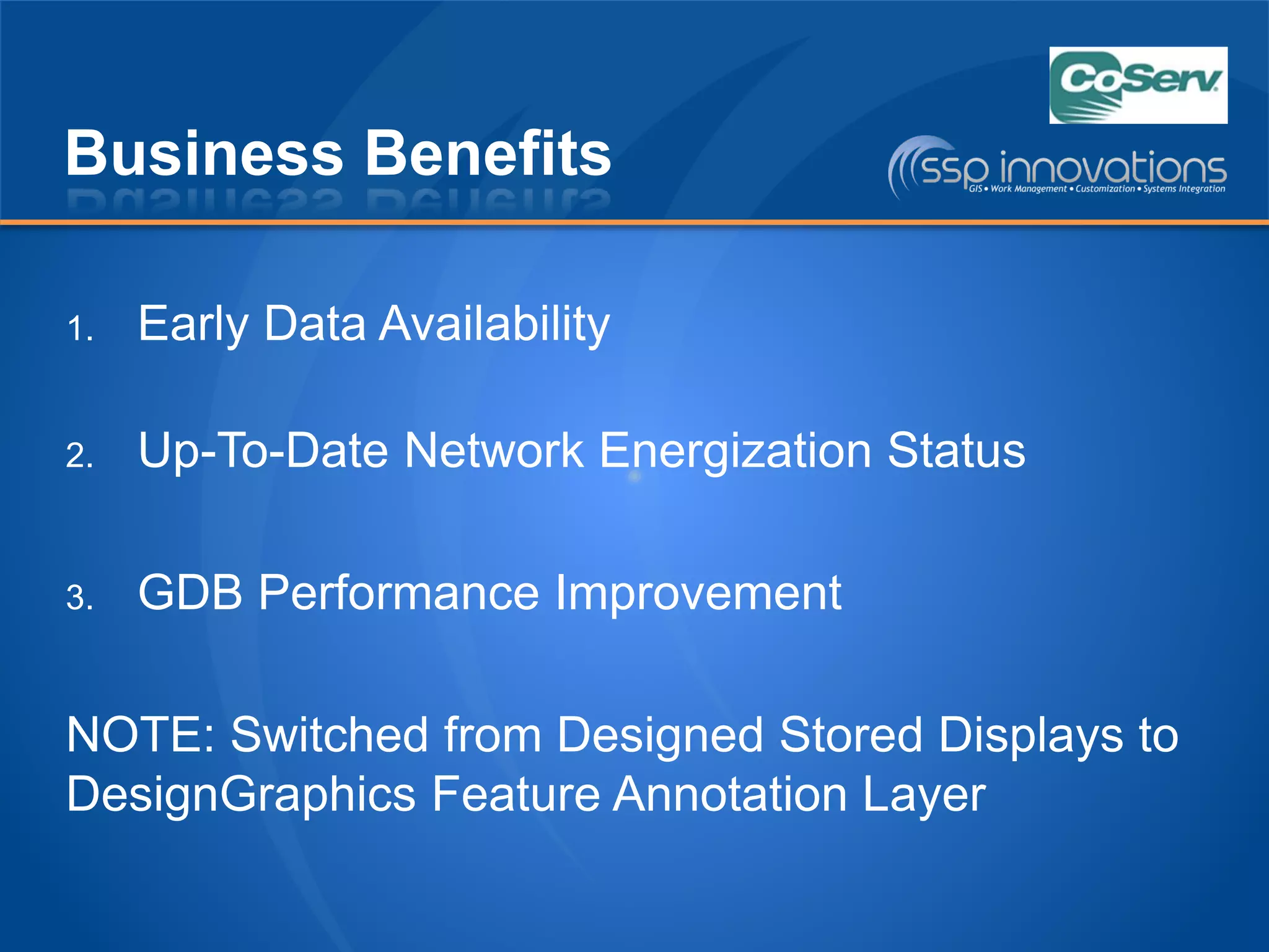 Business Benefits
1. Early Data Availability
2. Up-To-Date Network Energization Status
3. GDB Performance Improvement
NOTE: Switched from Designed Stored Displays to
DesignGraphics Feature Annotation Layer
 