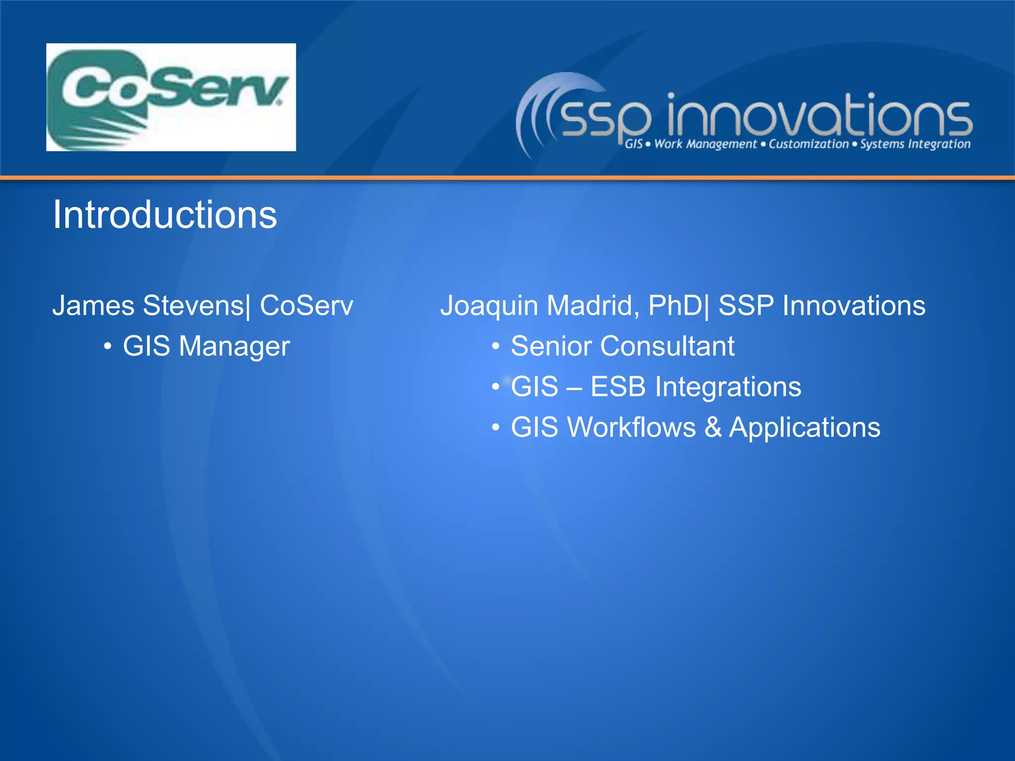 James Stevens| CoServ
• GIS Manager
Joaquin Madrid, PhD| SSP Innovations
• Senior Consultant
• GIS – ESB Integrations
• GIS Workflows & Applications
Introductions
 