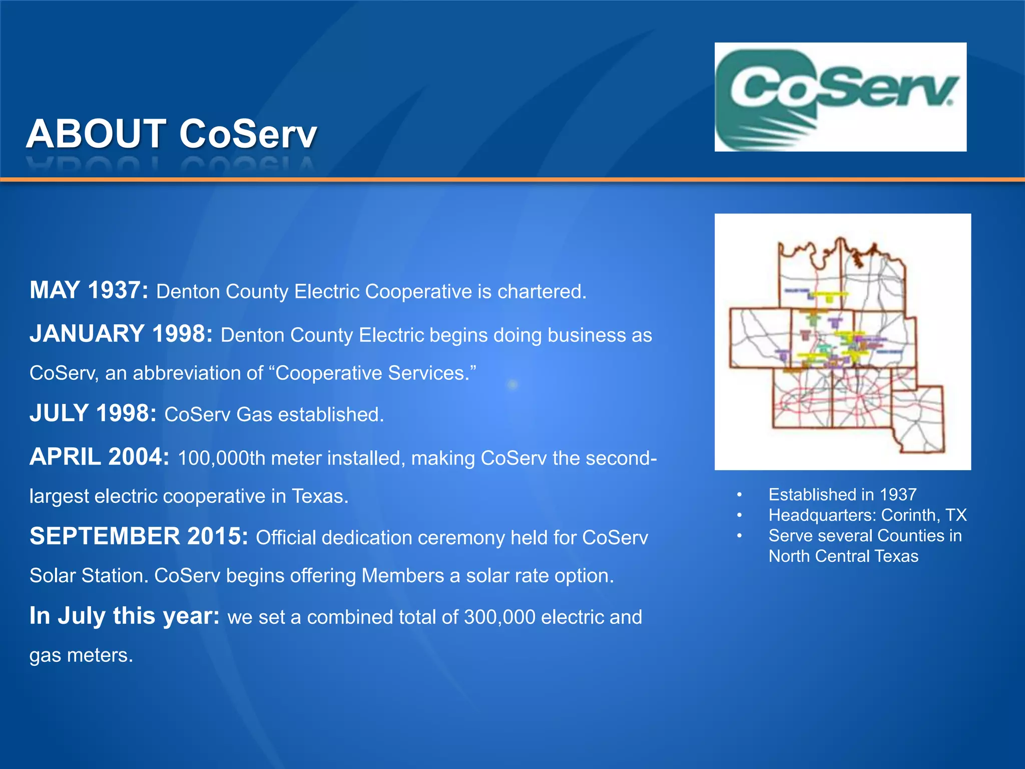 ABOUT CoServ
MAY 1937: Denton County Electric Cooperative is chartered.
JANUARY 1998: Denton County Electric begins doing business as
CoServ, an abbreviation of “Cooperative Services.”
JULY 1998: CoServ Gas established.
APRIL 2004: 100,000th meter installed, making CoServ the second-
largest electric cooperative in Texas.
SEPTEMBER 2015: Official dedication ceremony held for CoServ
Solar Station. CoServ begins offering Members a solar rate option.
In July this year: we set a combined total of 300,000 electric and
gas meters.
• Established in 1937
• Headquarters: Corinth, TX
• Serve several Counties in
North Central Texas
 