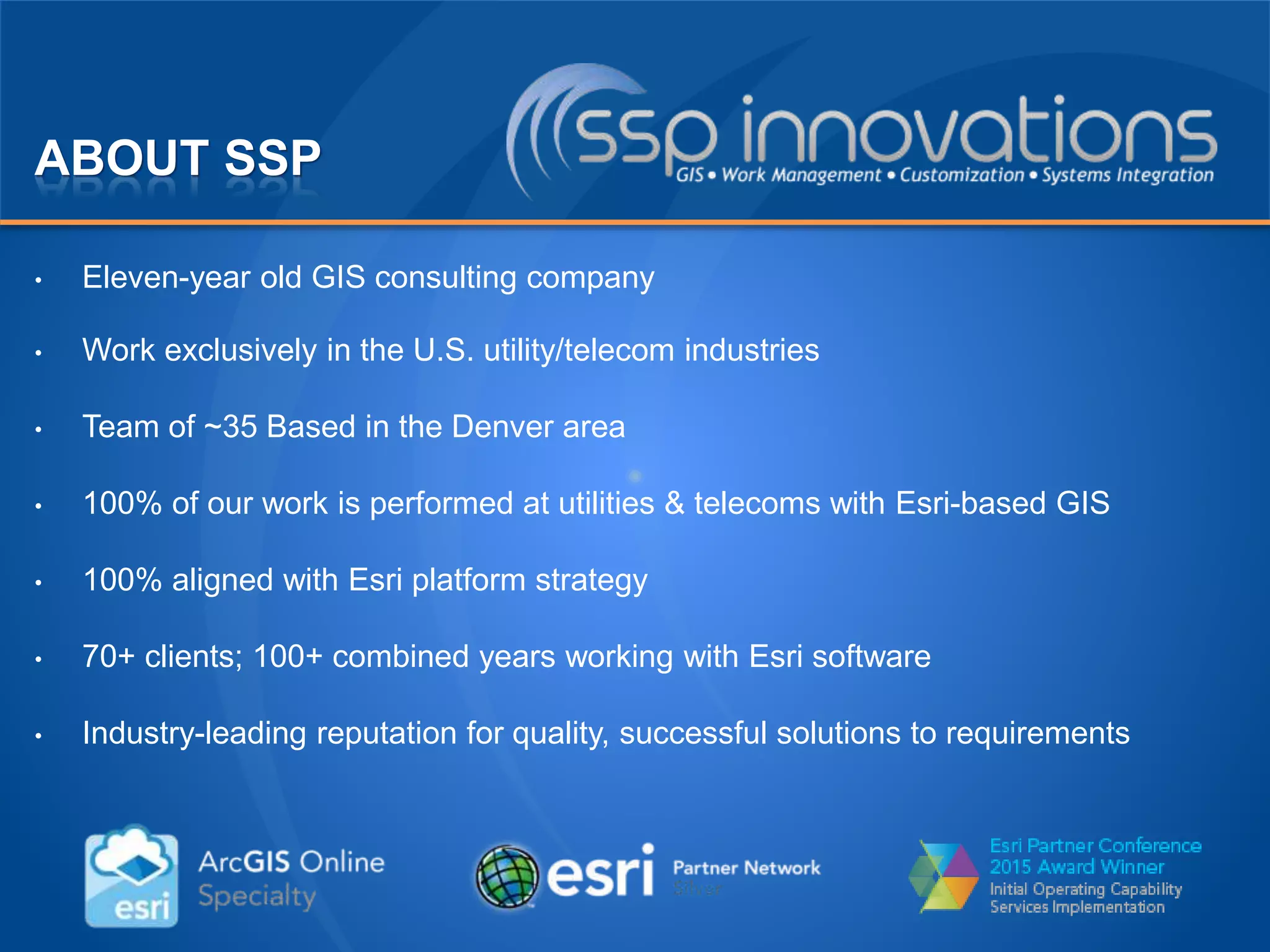 ABOUT SSP
• Eleven-year old GIS consulting company
• Work exclusively in the U.S. utility/telecom industries
• Team of ~35 Based in the Denver area
• 100% of our work is performed at utilities & telecoms with Esri-based GIS
• 100% aligned with Esri platform strategy
• 70+ clients; 100+ combined years working with Esri software
• Industry-leading reputation for quality, successful solutions to requirements
 
