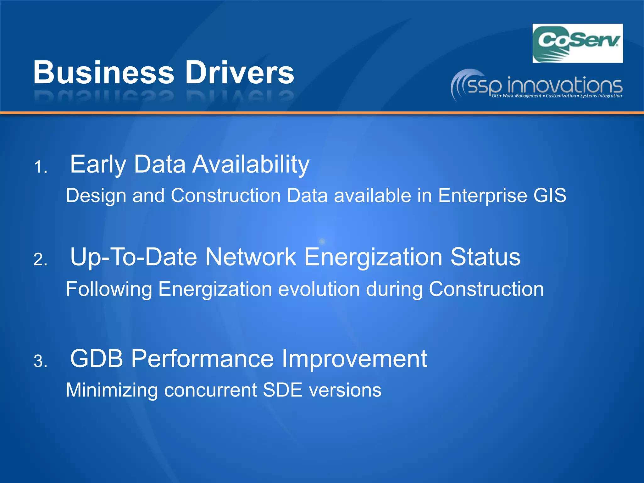 Business Drivers
1. Early Data Availability
Design and Construction Data available in Enterprise GIS
2. Up-To-Date Network Energization Status
Following Energization evolution during Construction
3. GDB Performance Improvement
Minimizing concurrent SDE versions
 