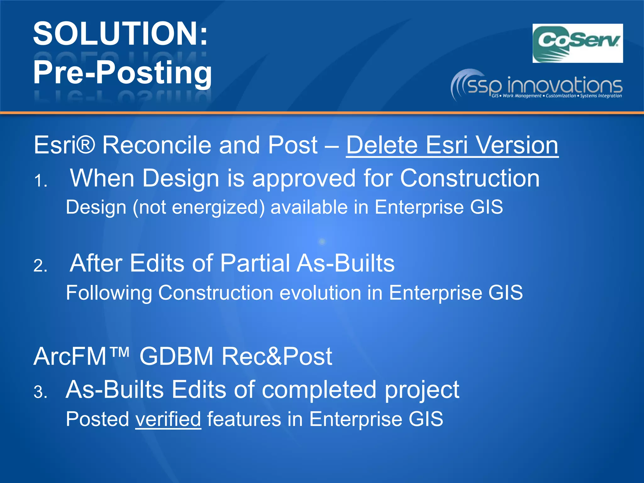 SOLUTION:
Pre-Posting
Esri® Reconcile and Post – Delete Esri Version
1. When Design is approved for Construction
Design (not energized) available in Enterprise GIS
2. After Edits of Partial As-Builts
Following Construction evolution in Enterprise GIS
ArcFM™ GDBM Rec&Post
3. As-Builts Edits of completed project
Posted verified features in Enterprise GIS
 