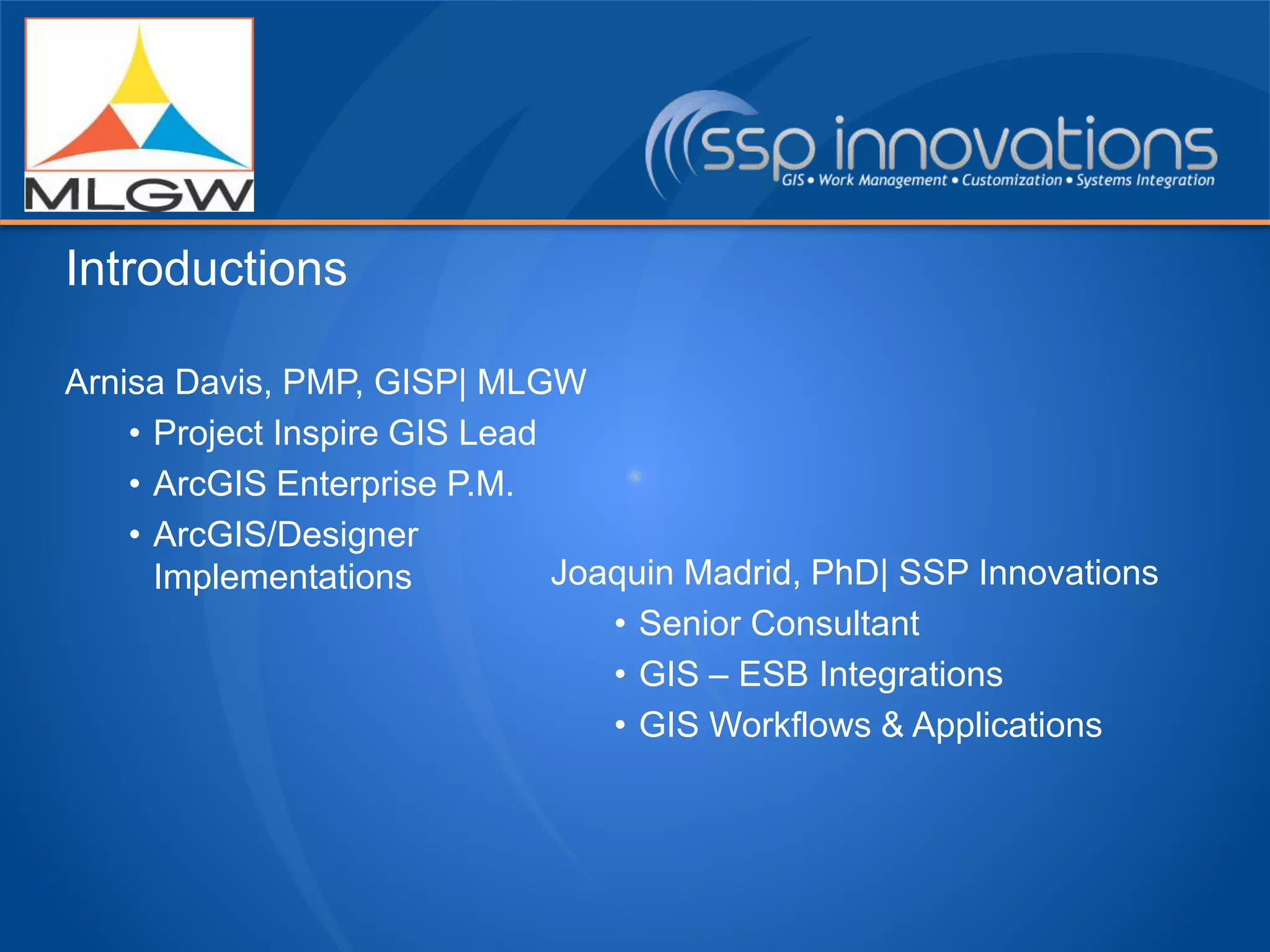 Arnisa Davis, PMP, GISP| MLGW
• Project Inspire GIS Lead
• ArcGIS Enterprise P.M.
• ArcGIS/Designer
Implementations Joaquin Madrid, PhD| SSP Innovations
• Senior Consultant
• GIS – ESB Integrations
• GIS Workflows & Applications
Introductions
 