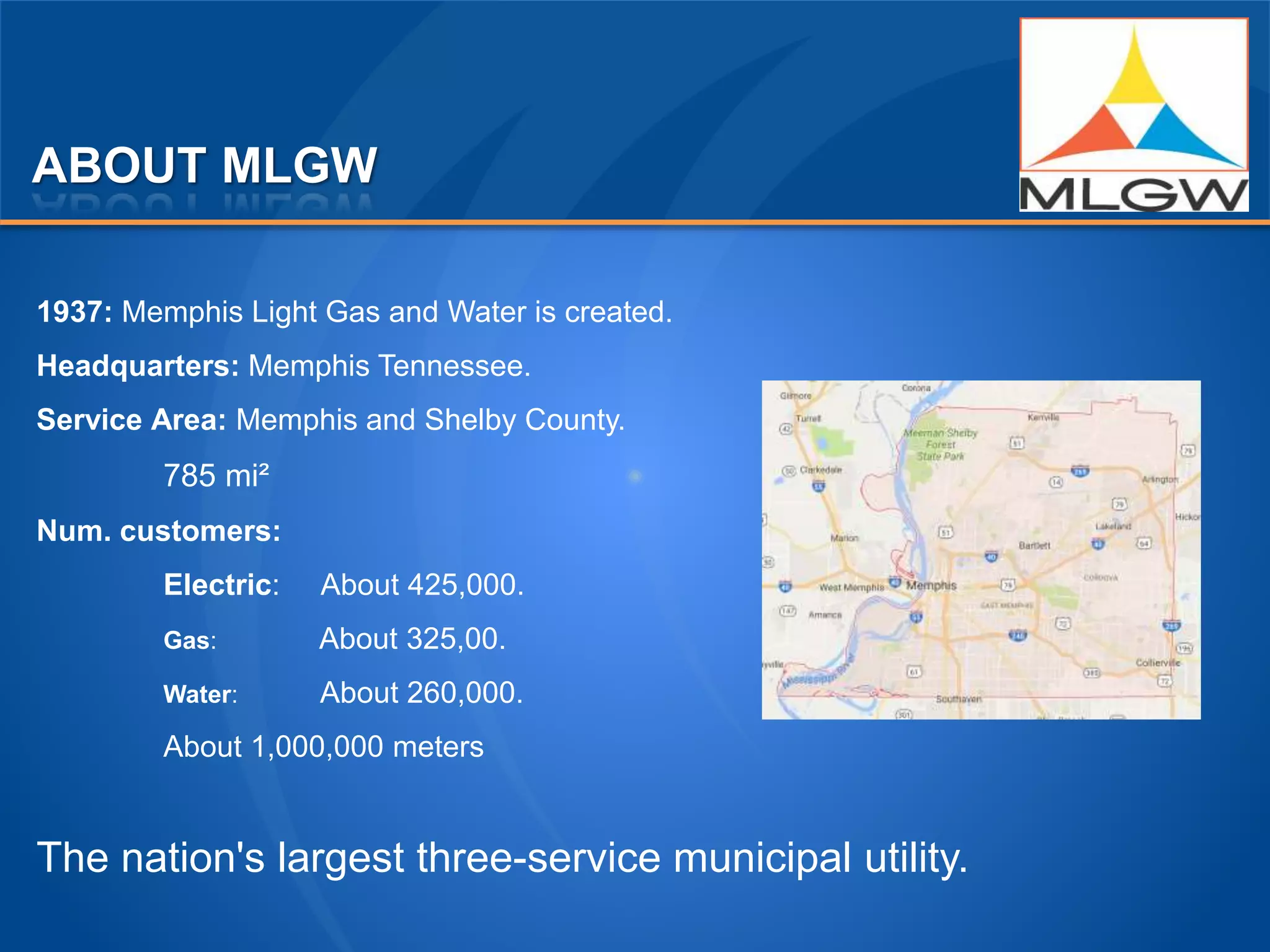 ABOUT MLGW
1937: Memphis Light Gas and Water is created.
Headquarters: Memphis Tennessee.
Service Area: Memphis and Shelby County.
785 mi²
Num. customers:
Electric: About 425,000.
Gas: About 325,00.
Water: About 260,000.
About 1,000,000 meters
The nation's largest three-service municipal utility.
 