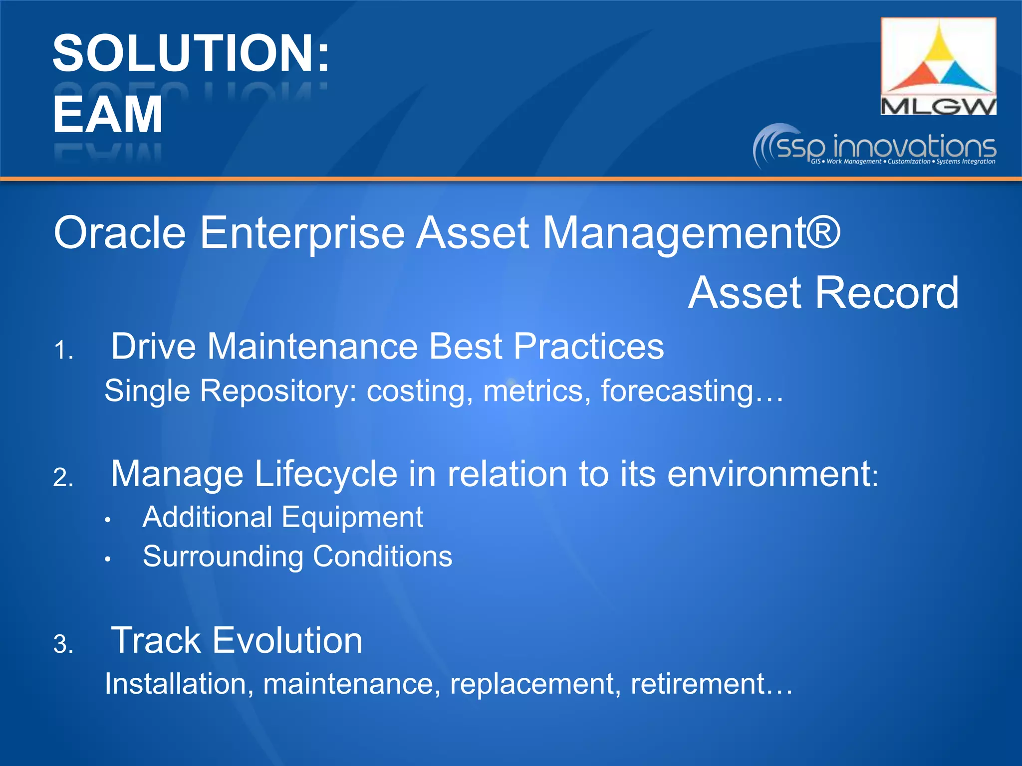 SOLUTION:
EAM
Oracle Enterprise Asset Management®
Asset Record
1. Drive Maintenance Best Practices
Single Repository: costing, metrics, forecasting…
2. Manage Lifecycle in relation to its environment:
• Additional Equipment
• Surrounding Conditions
3. Track Evolution
Installation, maintenance, replacement, retirement…
 