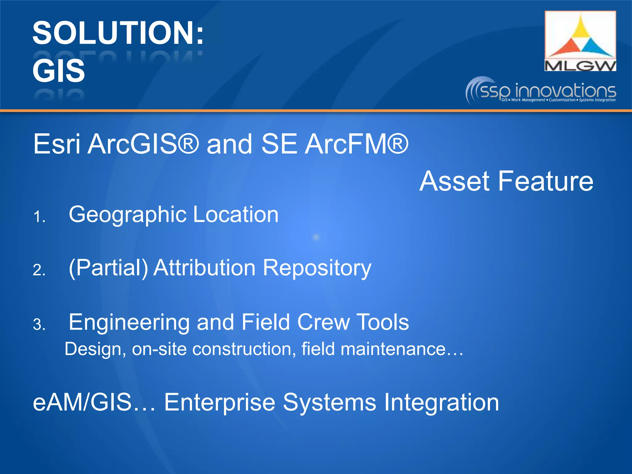 SOLUTION:
GIS
Esri ArcGIS® and SE ArcFM®
Asset Feature
1. Geographic Location
2. (Partial) Attribution Repository
3. Engineering and Field Crew Tools
Design, on-site construction, field maintenance…
eAM/GIS… Enterprise Systems Integration
 