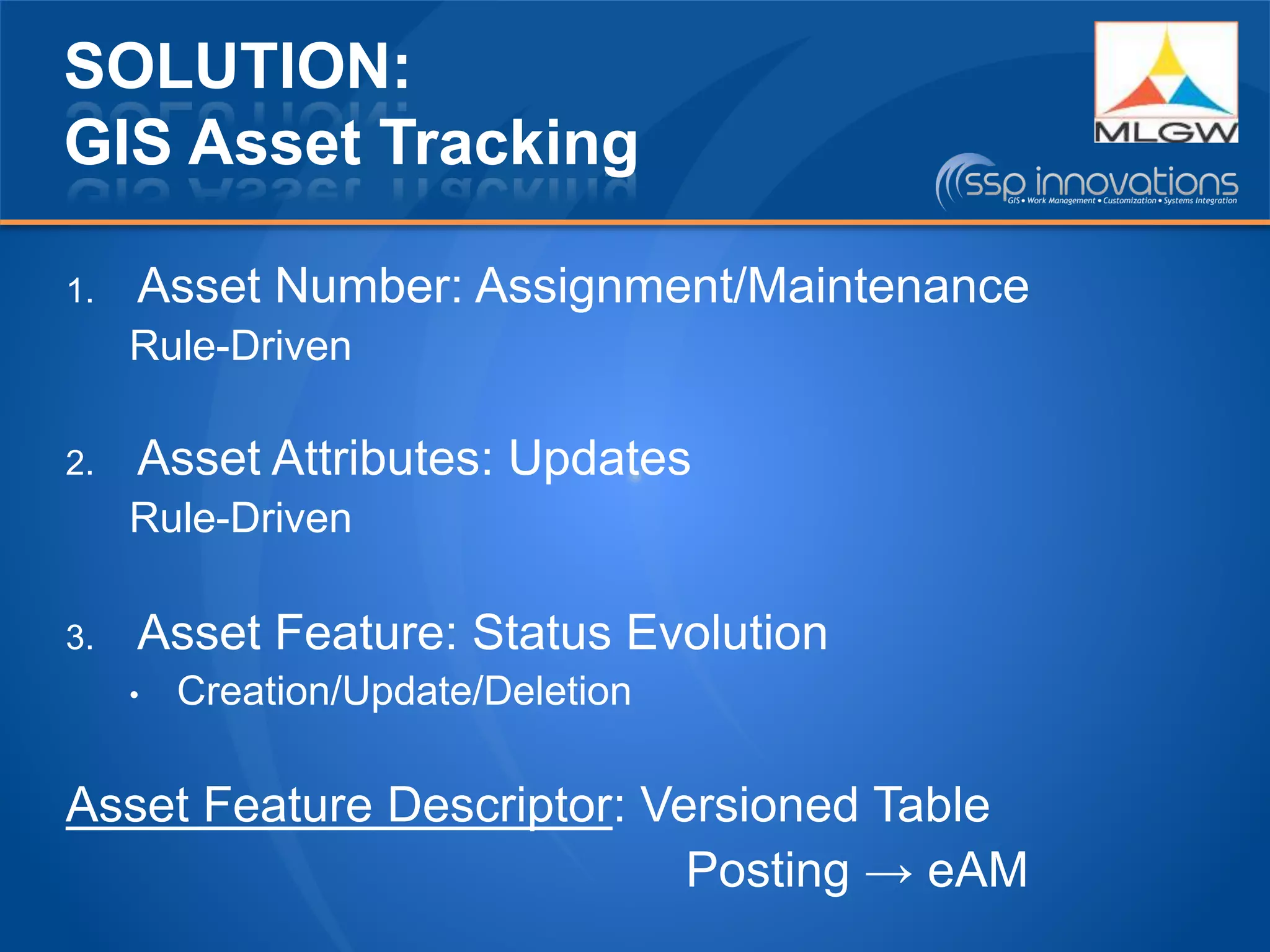 SOLUTION:
GIS Asset Tracking
1. Asset Number: Assignment/Maintenance
Rule-Driven
2. Asset Attributes: Updates
Rule-Driven
3. Asset Feature: Status Evolution
• Creation/Update/Deletion
Asset Feature Descriptor: Versioned Table
Posting → eAM
 