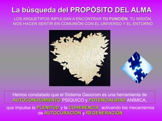 La búsqueda del PROPÓSITO DEL ALMA
  LOS ARQUETIPOS IMPULSAN A ENCONTRAR TU FUNCIÓN, TU MISIÓN,
  NOS HACEN SENTIR EN COMUNIÓN CON EL UNIVERSO Y EL ENTORNO




  Hemos constatado que el Sistema Geocrom es una herramienta de
  AUTOCONOCIMIENTO PSÍQUICO y POTENCIALIDAD ANÍMICA,
que impulsa la PLENITUD y la COHERENCIA, activando los mecanismos
               de AUTOCURACIÓN y REGENERACIÓN
 