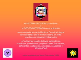 el SISTEMA GEOCROM como visión
                      y
     la GEOCROMOTERAPIA como aplicación

son una aportación de la Medicina Cuántica Integral
   que contempla al Ser Humano como un ‘todo’
        inserto en un Universo Holográmico

    o ‘multiverso’ repleto de leyes matemáticas,
numéricas, geométricas, proporcionales, funcionales,
  coherentes, inteligentes, amorosas, saludables y
                    ARMÓNICAS


    …visión impulsada por Marta Povo desde 1994…
 