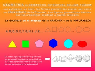 La Geometría es el lenguaje de la ARMONÍA y de la NATURALEZA



 A, B, C, D, E, F, G, H, I , J, K….           …




De estos signos geométricos primarios
surge todo el lenguaje de los poliedros
o sólidos platónicos y también todas las
formas existentes en la vida natural
 