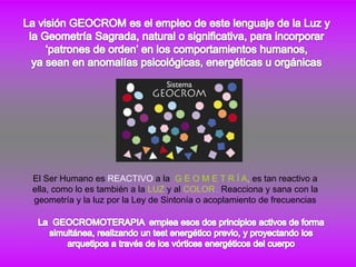 El Ser Humano es REACTIVO a la G E O M E T R Í A, es tan reactivo a
ella, como lo es también a la LUZ y al COLOR ,. Reacciona y sana con la
geometría y la luz por la Ley de Sintonía o acoplamiento de frecuencias
 