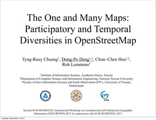 The One and Many Maps:
Participatory and Temporal
Diversities in OpenStreetMap
Tyng-Ruey Chuang1, Dong-Po Deng1,3, Chun–Chen Hsu1,2,
Rob Lemmens3
1Institute

of Information Science, Academia Sinica, Taiwan
2Department of Computer Science and Information Engineering, National Taiwan University
3Faculty of Geo–Information Science and Earth Observation (ITC), University of Twente,
Netherlands

Second ACM SIGSPATIAL International Workshop on Crowdsourced and Volunteered Geographic
Information (GEOCROWD) 2013 In conjunction with ACM SIGSPATIAL 2013
Tuesday, November 5, 2013

 