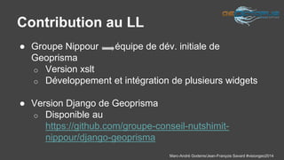 Marc-André Goderre/Jean-François Savard #visiongeo2014 
Contribution au LL 
● Groupe Nippour - équipe de dév. initiale de 
Geoprisma 
o Version xslt 
o Développement et intégration de plusieurs widgets 
● Version Django de Geoprisma 
o Disponible au 
https://github.com/groupe-conseil-nutshimit-nippour/ 
django-geoprisma 
 