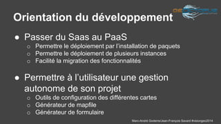 Orientation du développement 
Marc-André Goderre/Jean-François Savard #visiongeo2014 
● Passer du Saas au PaaS 
o Permettre le déploiement par l’installation de paquets 
o Permettre le déploiement de plusieurs instances 
o Facilité la migration des fonctionnalités 
● Permettre à l’utilisateur une gestion 
autonome de son projet 
o Outils de configuration des différentes cartes 
o Générateur de mapfile 
o Générateur de formulaire 
