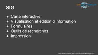 Marc-André Goderre/Jean-François Savard #visiongeo2014 
SIG 
● Carte interactive 
● Visualisation et édition d’information 
● Formulaires 
● Outils de recherches 
● Impression 
 