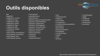 Marc-André Goderre/Jean-François Savard #visiongeo2014 
Outils disponibles 
▸api 
▸applyfilter 
▸ editfeature_confirm 
▸ editfeature_copy 
▸ editfeature_create 
▸ editfeature_delete 
▸ editfeature_drag 
▸ editfeature_split 
▸ editfeature_update 
▸ extwindow 
▸ featurepanel_attributeform 
▸ featurepanel_customform 
▸ featurepanel_form 
▸ featurepanel_selector 
▸ filetreepanel 
▸ geoextprintform 
▸ geoexttoolbar 
▸ geoextux_geonamessearchcombo 
▸ geoextux_layertreebuilder 
▸ geoextux_printpreview 
▸ geoextux_redliningpanel 
▸ geoextux_shortcutcombo 
▸ geoextux_wmsbrowser 
▸ geoextux_zoomto 
▸ getmouseposition 
▸ htwindow 
▸ initialview 
▸ keepactivesession 
▸ layer 
▸ mapfishrecenter 
▸ mappanel 
▸ measuretool 
▸ mouseposition 
▸ multiprojectionmouseposition 
▸ querybyrect 
▸ queryonclick 
▸ queryonclickwizard 
▸ resultextgrid 
▸ resultvectorlayer 
▸ sample 
▸ scale 
▸ shortcut 
▸ templatepopup 
▸ toggle 
▸ unselectall 
▸ vectorlayer 
▸ wmsbrowser 
▸ zoomslider 
 