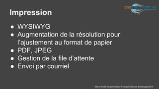 Marc-André Goderre/Jean-François Savard #visiongeo2014 
Impression 
● WYSIWYG 
● Augmentation de la résolution pour 
l’ajustement au format de papier 
● PDF, JPEG 
● Gestion de la file d’attente 
● Envoi par courriel 
 
