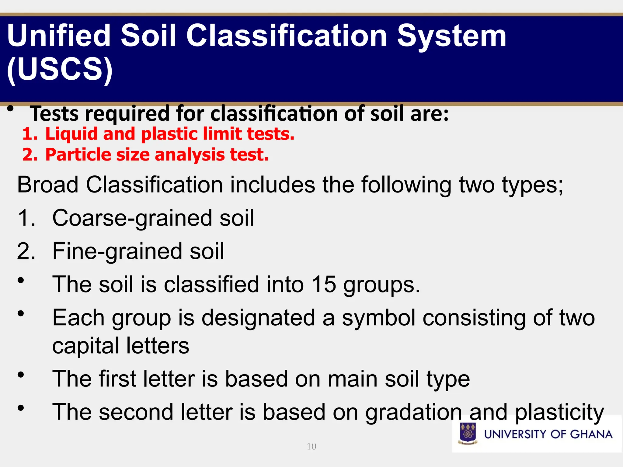10
• Tests required for classification of soil are:
1. Liquid and plastic limit tests.
2. Particle size analysis test.
Broad Classification includes the following two types;
1. Coarse-grained soil
2. Fine-grained soil
• The soil is classified into 15 groups.
• Each group is designated a symbol consisting of two
capital letters
• The first letter is based on main soil type
• The second letter is based on gradation and plasticity
Unified Soil Classification System
(USCS)
 