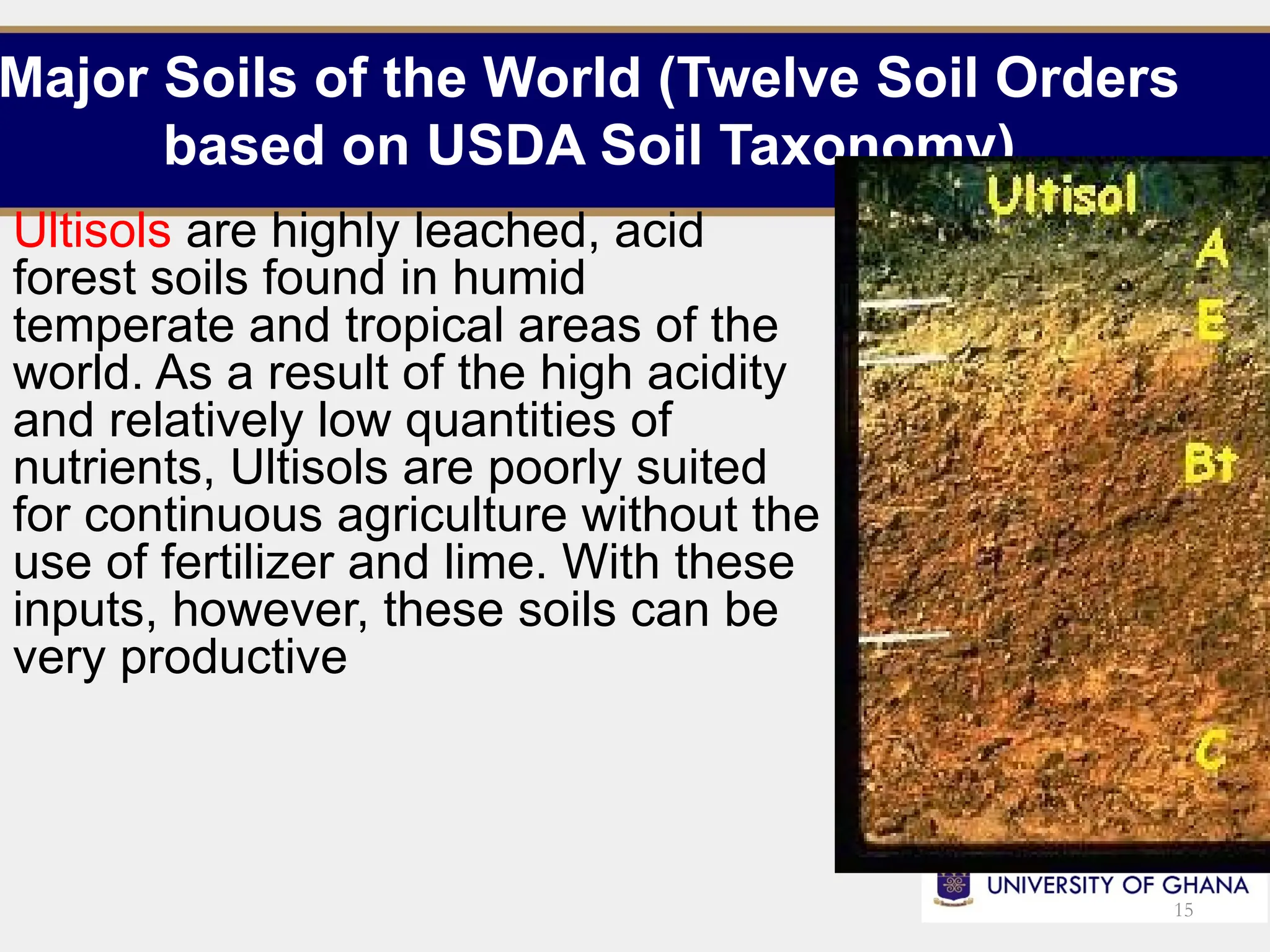 Major Soils of the World (Twelve Soil Orders
based on USDA Soil Taxonomy)
Ultisols are highly leached, acid
forest soils found in humid
temperate and tropical areas of the
world. As a result of the high acidity
and relatively low quantities of
nutrients, Ultisols are poorly suited
for continuous agriculture without the
use of fertilizer and lime. With these
inputs, however, these soils can be
very productive
15
 