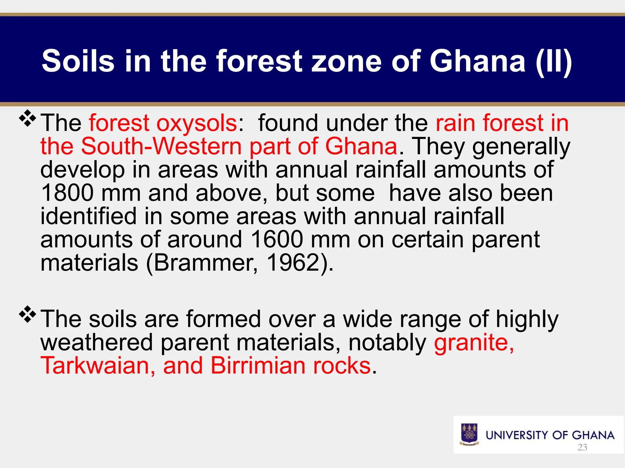 Soils in the forest zone of Ghana (II)
The forest oxysols: found under the rain forest in
the South-Western part of Ghana. They generally
develop in areas with annual rainfall amounts of
1800 mm and above, but some have also been
identified in some areas with annual rainfall
amounts of around 1600 mm on certain parent
materials (Brammer, 1962).
The soils are formed over a wide range of highly
weathered parent materials, notably granite,
Tarkwaian, and Birrimian rocks.
23
 