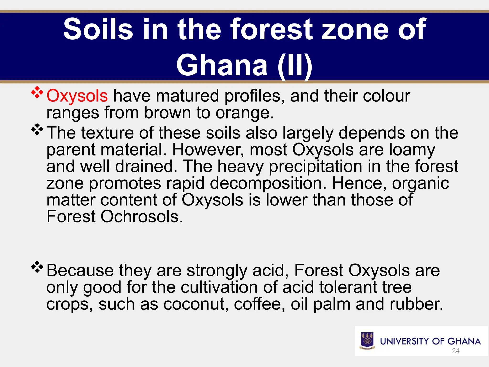 Soils in the forest zone of
Ghana (II)
Oxysols have matured profiles, and their colour
ranges from brown to orange.
The texture of these soils also largely depends on the
parent material. However, most Oxysols are loamy
and well drained. The heavy precipitation in the forest
zone promotes rapid decomposition. Hence, organic
matter content of Oxysols is lower than those of
Forest Ochrosols.
Because they are strongly acid, Forest Oxysols are
only good for the cultivation of acid tolerant tree
crops, such as coconut, coffee, oil palm and rubber.
24
 