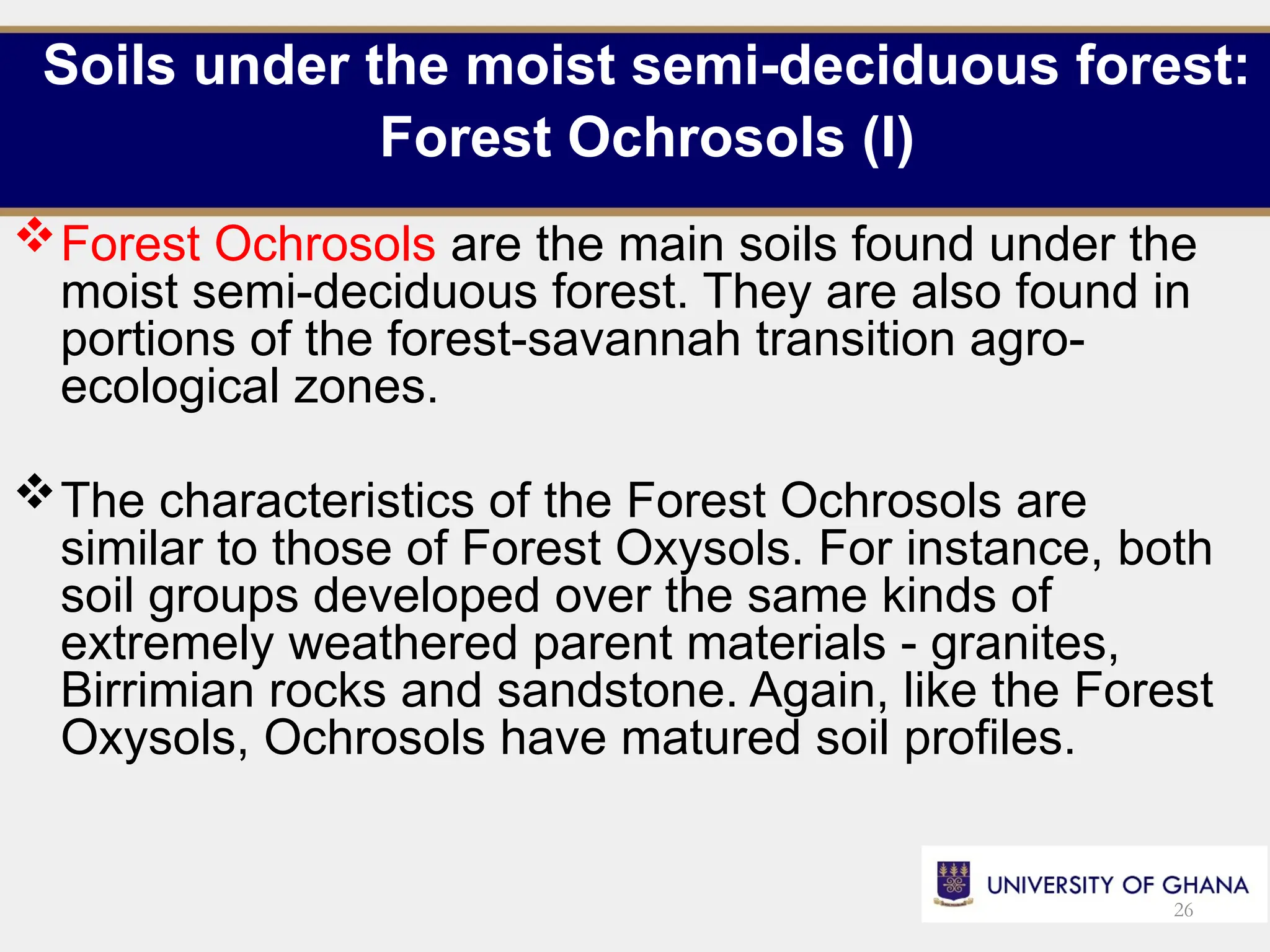 Soils under the moist semi-deciduous forest:
Forest Ochrosols (I)
Forest Ochrosols are the main soils found under the
moist semi-deciduous forest. They are also found in
portions of the forest-savannah transition agro-
ecological zones.
The characteristics of the Forest Ochrosols are
similar to those of Forest Oxysols. For instance, both
soil groups developed over the same kinds of
extremely weathered parent materials - granites,
Birrimian rocks and sandstone. Again, like the Forest
Oxysols, Ochrosols have matured soil profiles.
26
 