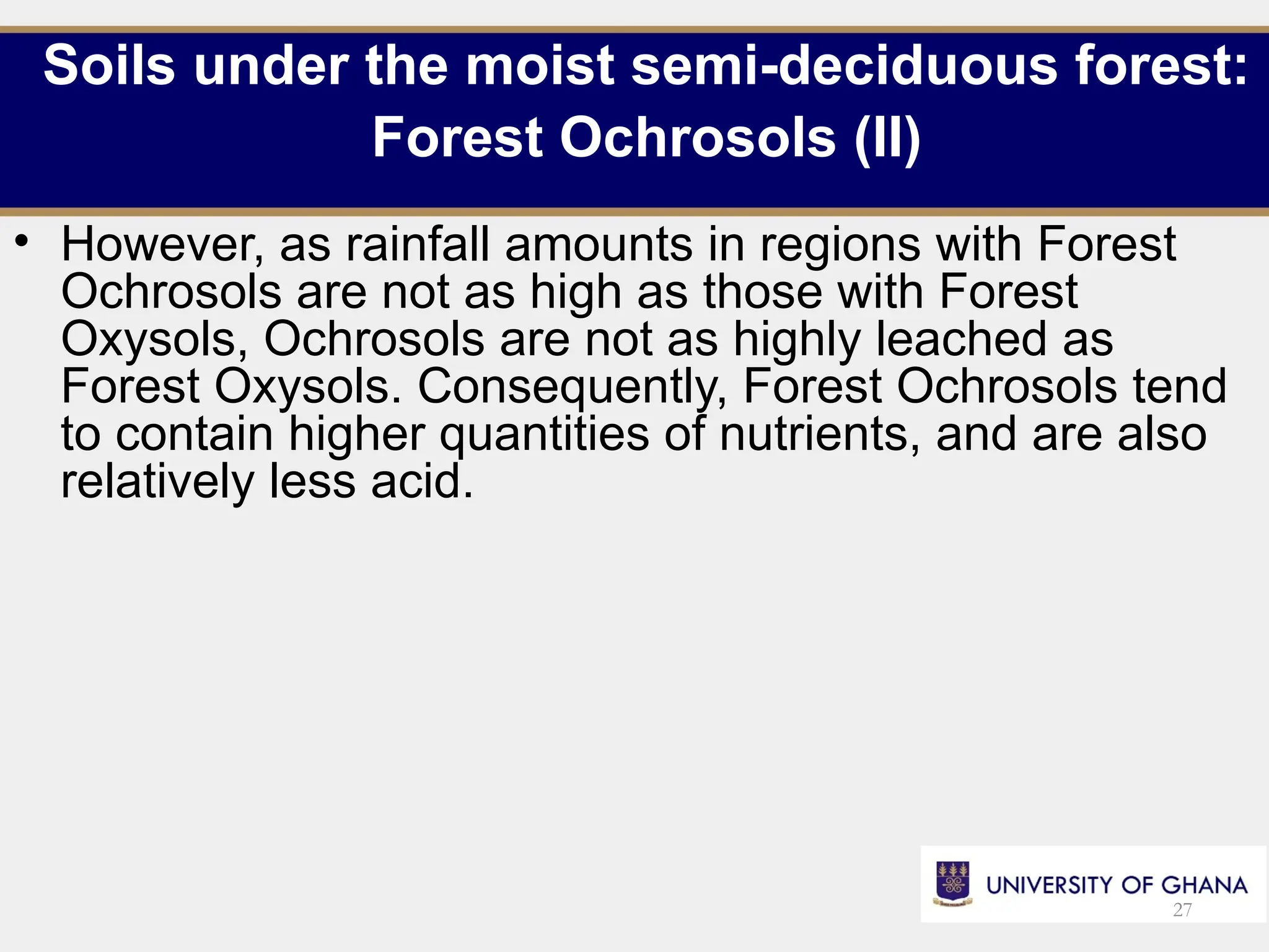 Soils under the moist semi-deciduous forest:
Forest Ochrosols (II)
• However, as rainfall amounts in regions with Forest
Ochrosols are not as high as those with Forest
Oxysols, Ochrosols are not as highly leached as
Forest Oxysols. Consequently, Forest Ochrosols tend
to contain higher quantities of nutrients, and are also
relatively less acid.
27
 