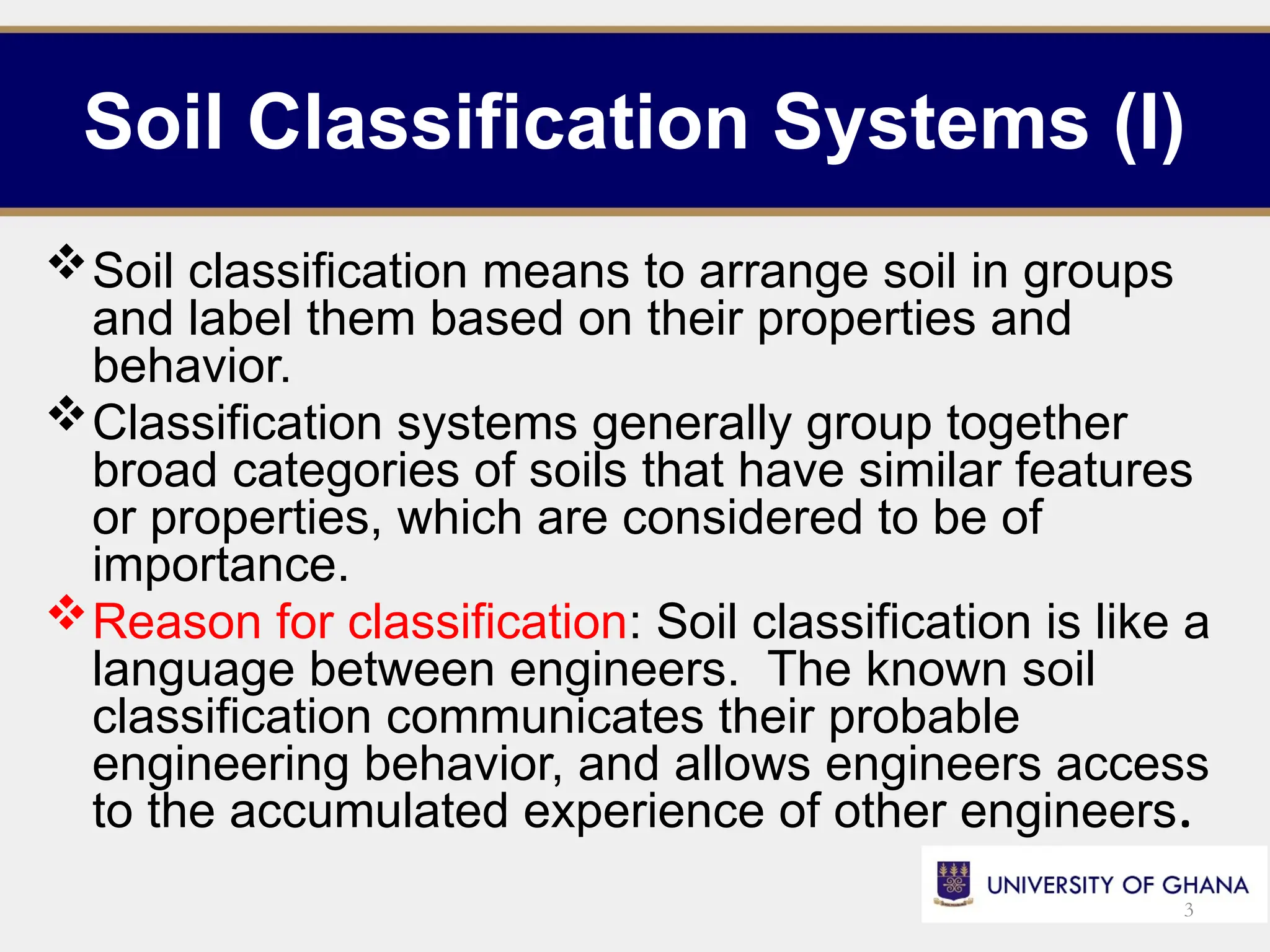 Soil Classification Systems (I)
Soil classification means to arrange soil in groups
and label them based on their properties and
behavior.
Classification systems generally group together
broad categories of soils that have similar features
or properties, which are considered to be of
importance.
Reason for classification: Soil classification is like a
language between engineers. The known soil
classification communicates their probable
engineering behavior, and allows engineers access
to the accumulated experience of other engineers.
3
 