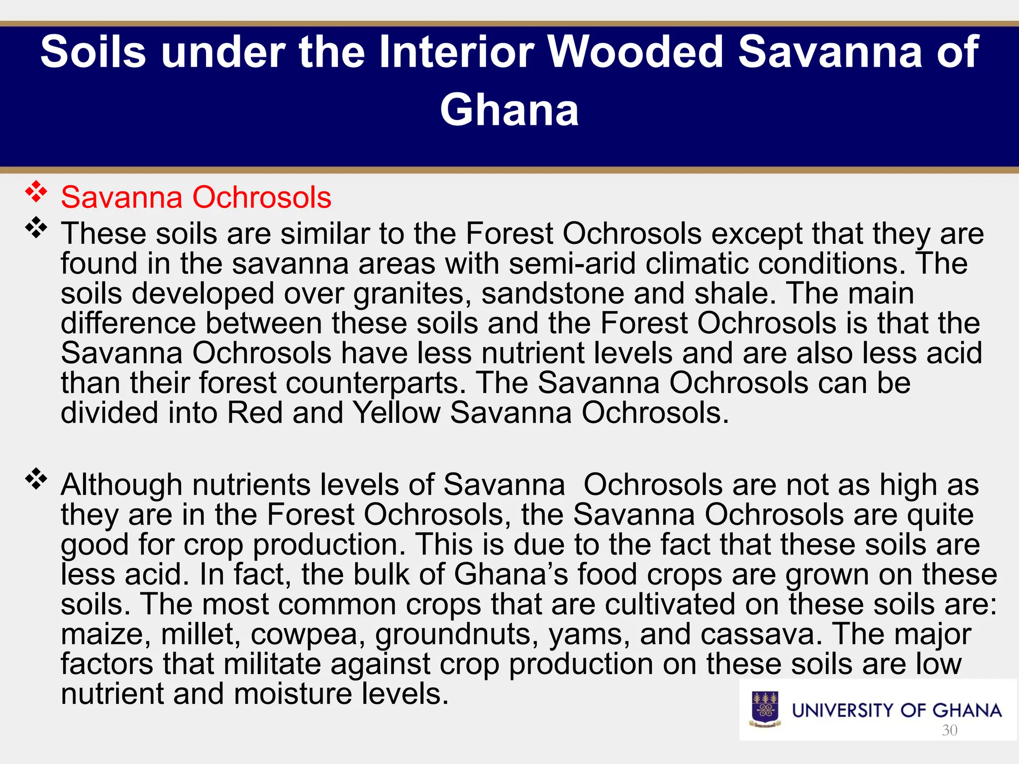 Soils under the Interior Wooded Savanna of
Ghana
 Savanna Ochrosols
 These soils are similar to the Forest Ochrosols except that they are
found in the savanna areas with semi-arid climatic conditions. The
soils developed over granites, sandstone and shale. The main
difference between these soils and the Forest Ochrosols is that the
Savanna Ochrosols have less nutrient levels and are also less acid
than their forest counterparts. The Savanna Ochrosols can be
divided into Red and Yellow Savanna Ochrosols.
 Although nutrients levels of Savanna Ochrosols are not as high as
they are in the Forest Ochrosols, the Savanna Ochrosols are quite
good for crop production. This is due to the fact that these soils are
less acid. In fact, the bulk of Ghana’s food crops are grown on these
soils. The most common crops that are cultivated on these soils are:
maize, millet, cowpea, groundnuts, yams, and cassava. The major
factors that militate against crop production on these soils are low
nutrient and moisture levels.
30
 