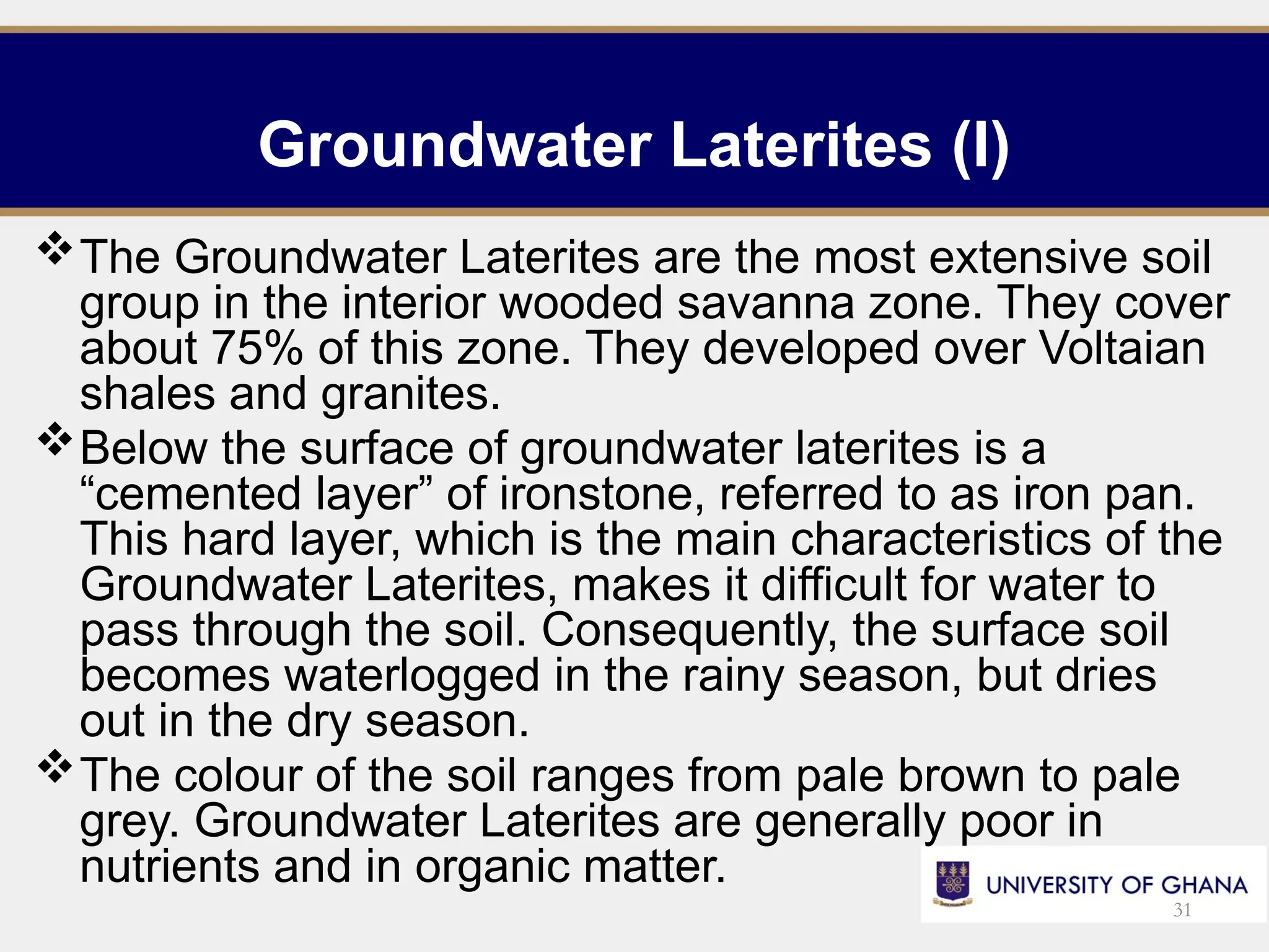 Groundwater Laterites (I)
The Groundwater Laterites are the most extensive soil
group in the interior wooded savanna zone. They cover
about 75% of this zone. They developed over Voltaian
shales and granites.
Below the surface of groundwater laterites is a
“cemented layer” of ironstone, referred to as iron pan.
This hard layer, which is the main characteristics of the
Groundwater Laterites, makes it difficult for water to
pass through the soil. Consequently, the surface soil
becomes waterlogged in the rainy season, but dries
out in the dry season.
The colour of the soil ranges from pale brown to pale
grey. Groundwater Laterites are generally poor in
nutrients and in organic matter.
31
 