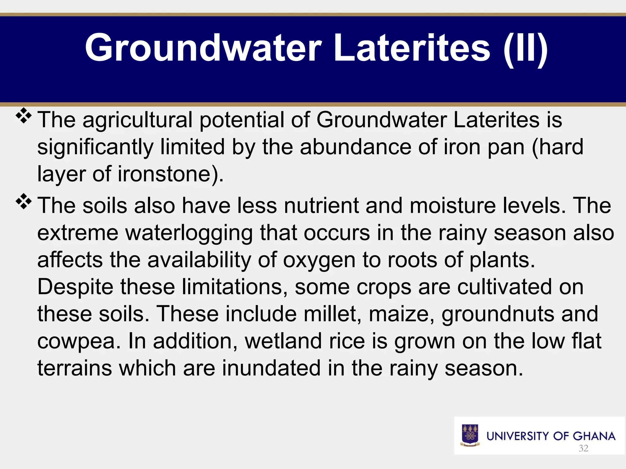 Groundwater Laterites (II)
The agricultural potential of Groundwater Laterites is
significantly limited by the abundance of iron pan (hard
layer of ironstone).
The soils also have less nutrient and moisture levels. The
extreme waterlogging that occurs in the rainy season also
affects the availability of oxygen to roots of plants.
Despite these limitations, some crops are cultivated on
these soils. These include millet, maize, groundnuts and
cowpea. In addition, wetland rice is grown on the low flat
terrains which are inundated in the rainy season.
32
 