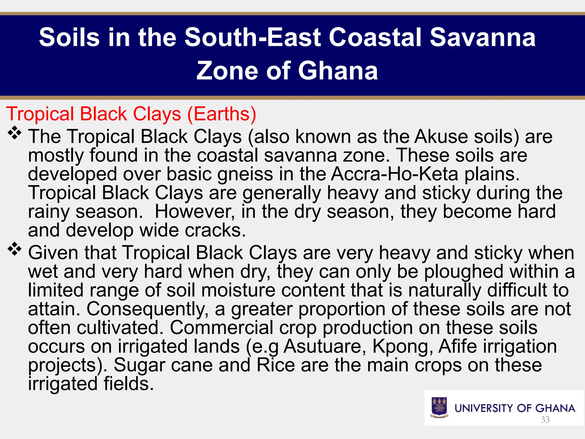 Soils in the South-East Coastal Savanna
Zone of Ghana
Tropical Black Clays (Earths)
 The Tropical Black Clays (also known as the Akuse soils) are
mostly found in the coastal savanna zone. These soils are
developed over basic gneiss in the Accra-Ho-Keta plains.
Tropical Black Clays are generally heavy and sticky during the
rainy season. However, in the dry season, they become hard
and develop wide cracks.
 Given that Tropical Black Clays are very heavy and sticky when
wet and very hard when dry, they can only be ploughed within a
limited range of soil moisture content that is naturally difficult to
attain. Consequently, a greater proportion of these soils are not
often cultivated. Commercial crop production on these soils
occurs on irrigated lands (e.g Asutuare, Kpong, Afife irrigation
projects). Sugar cane and Rice are the main crops on these
irrigated fields.
33
 