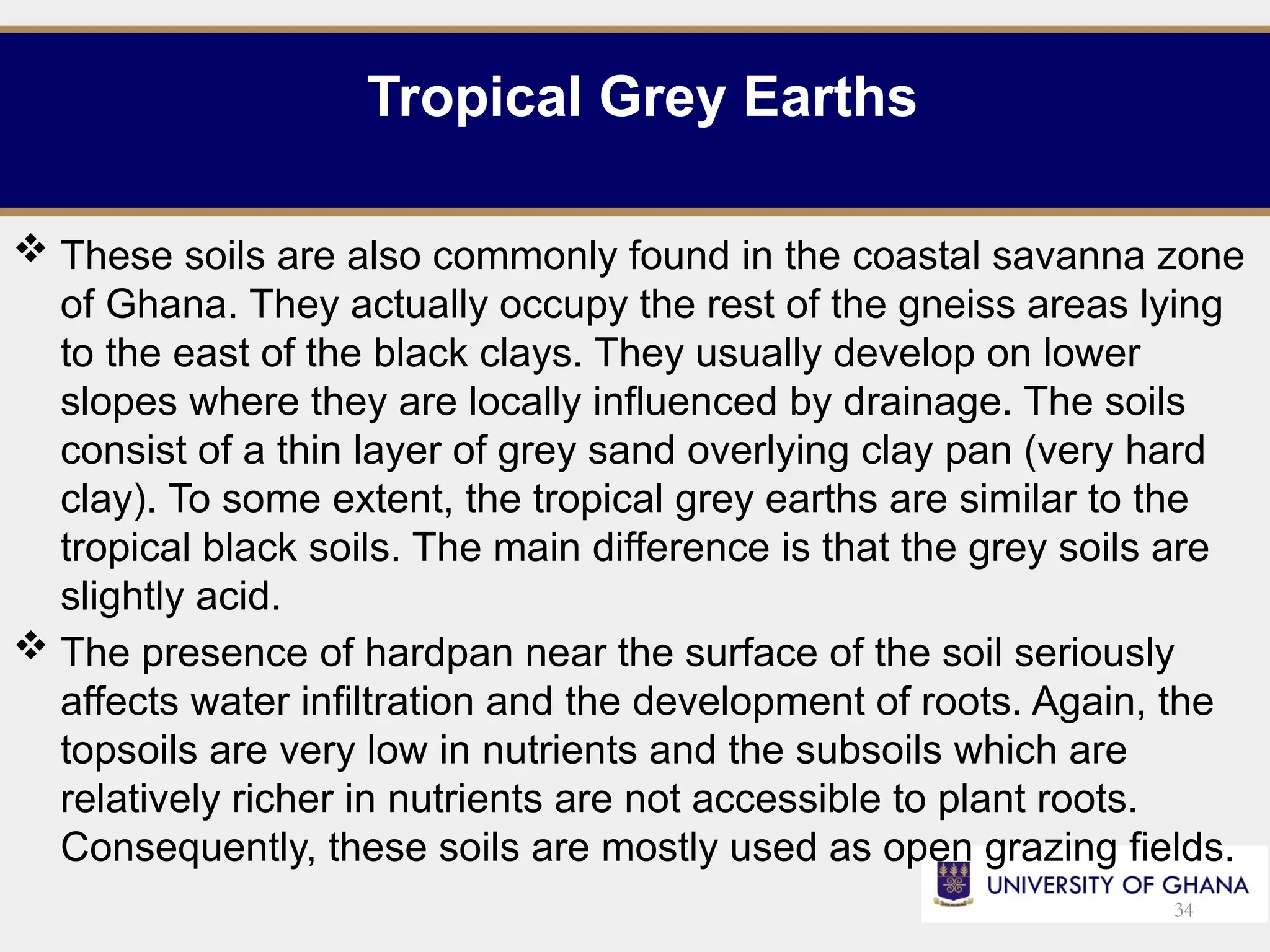 Tropical Grey Earths
 These soils are also commonly found in the coastal savanna zone
of Ghana. They actually occupy the rest of the gneiss areas lying
to the east of the black clays. They usually develop on lower
slopes where they are locally influenced by drainage. The soils
consist of a thin layer of grey sand overlying clay pan (very hard
clay). To some extent, the tropical grey earths are similar to the
tropical black soils. The main difference is that the grey soils are
slightly acid.
 The presence of hardpan near the surface of the soil seriously
affects water infiltration and the development of roots. Again, the
topsoils are very low in nutrients and the subsoils which are
relatively richer in nutrients are not accessible to plant roots.
Consequently, these soils are mostly used as open grazing fields.
34
 