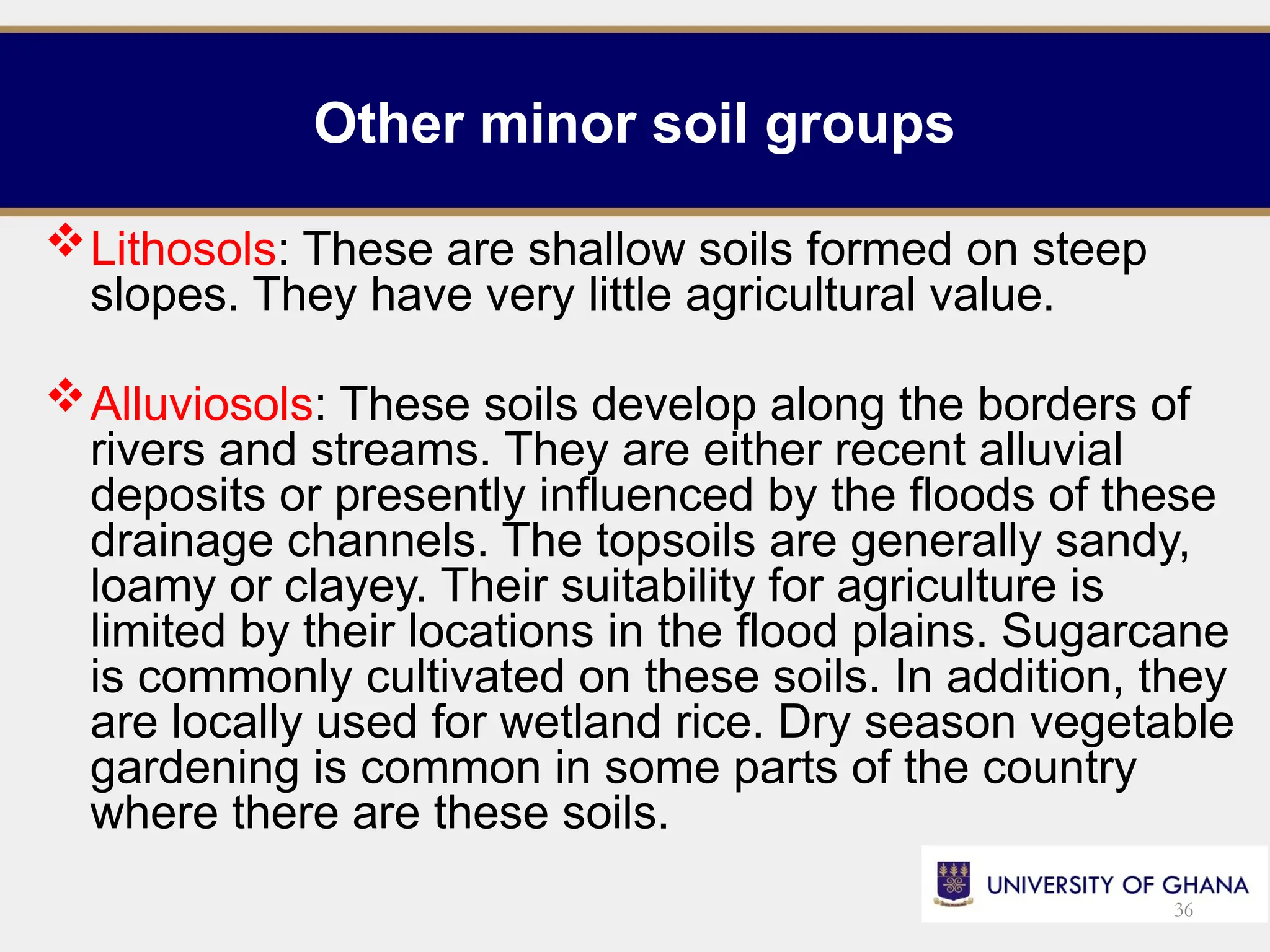 Other minor soil groups
Lithosols: These are shallow soils formed on steep
slopes. They have very little agricultural value.
Alluviosols: These soils develop along the borders of
rivers and streams. They are either recent alluvial
deposits or presently influenced by the floods of these
drainage channels. The topsoils are generally sandy,
loamy or clayey. Their suitability for agriculture is
limited by their locations in the flood plains. Sugarcane
is commonly cultivated on these soils. In addition, they
are locally used for wetland rice. Dry season vegetable
gardening is common in some parts of the country
where there are these soils.
36
 