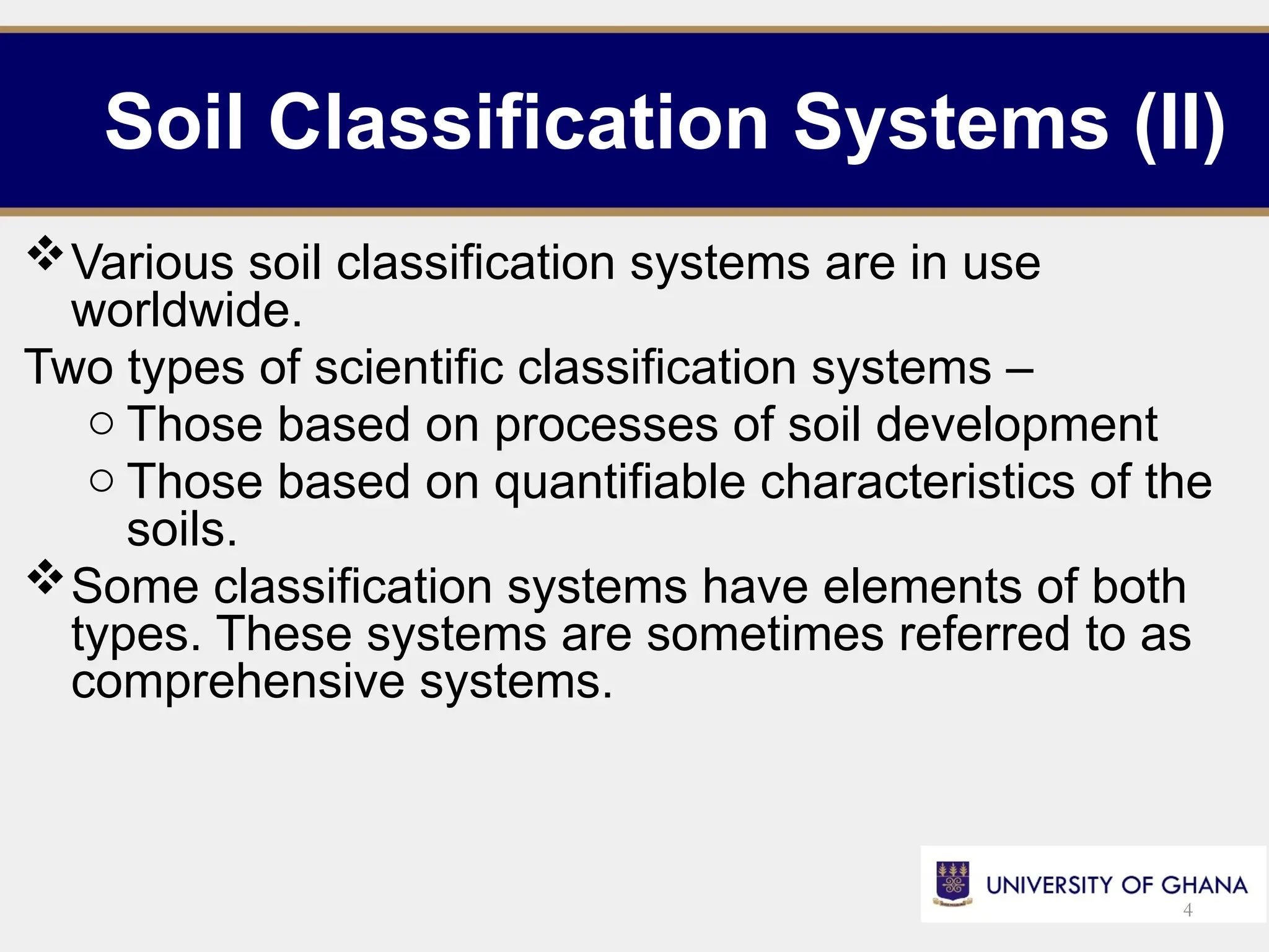 Soil Classification Systems (II)
Various soil classification systems are in use
worldwide.
Two types of scientific classification systems –
o Those based on processes of soil development
o Those based on quantifiable characteristics of the
soils.
Some classification systems have elements of both
types. These systems are sometimes referred to as
comprehensive systems.
4
 