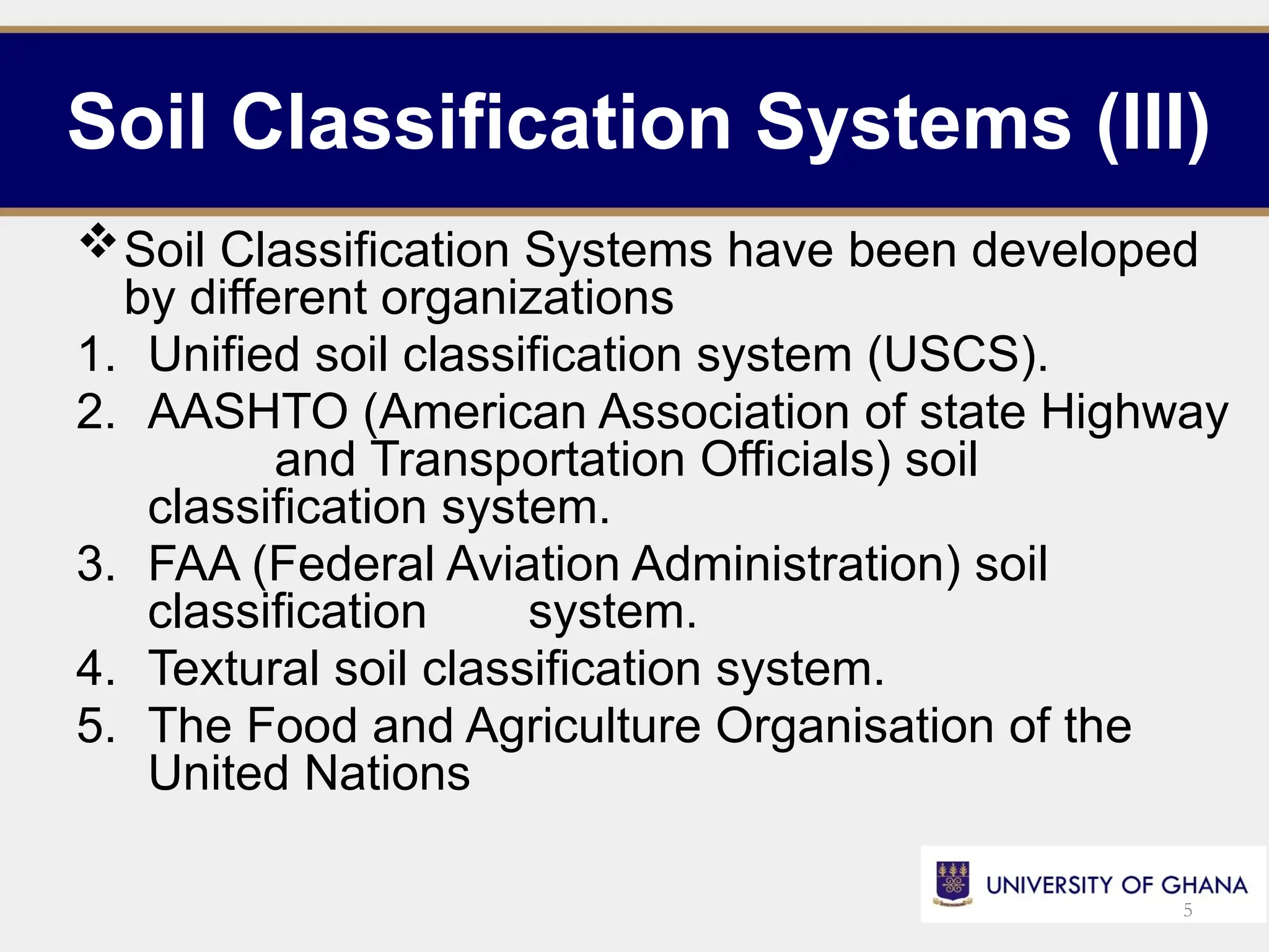 Soil Classification Systems (III)
Soil Classification Systems have been developed
by different organizations
1. Unified soil classification system (USCS).
2. AASHTO (American Association of state Highway
and Transportation Officials) soil
classification system.
3. FAA (Federal Aviation Administration) soil
classification system.
4. Textural soil classification system.
5. The Food and Agriculture Organisation of the
United Nations
5
 