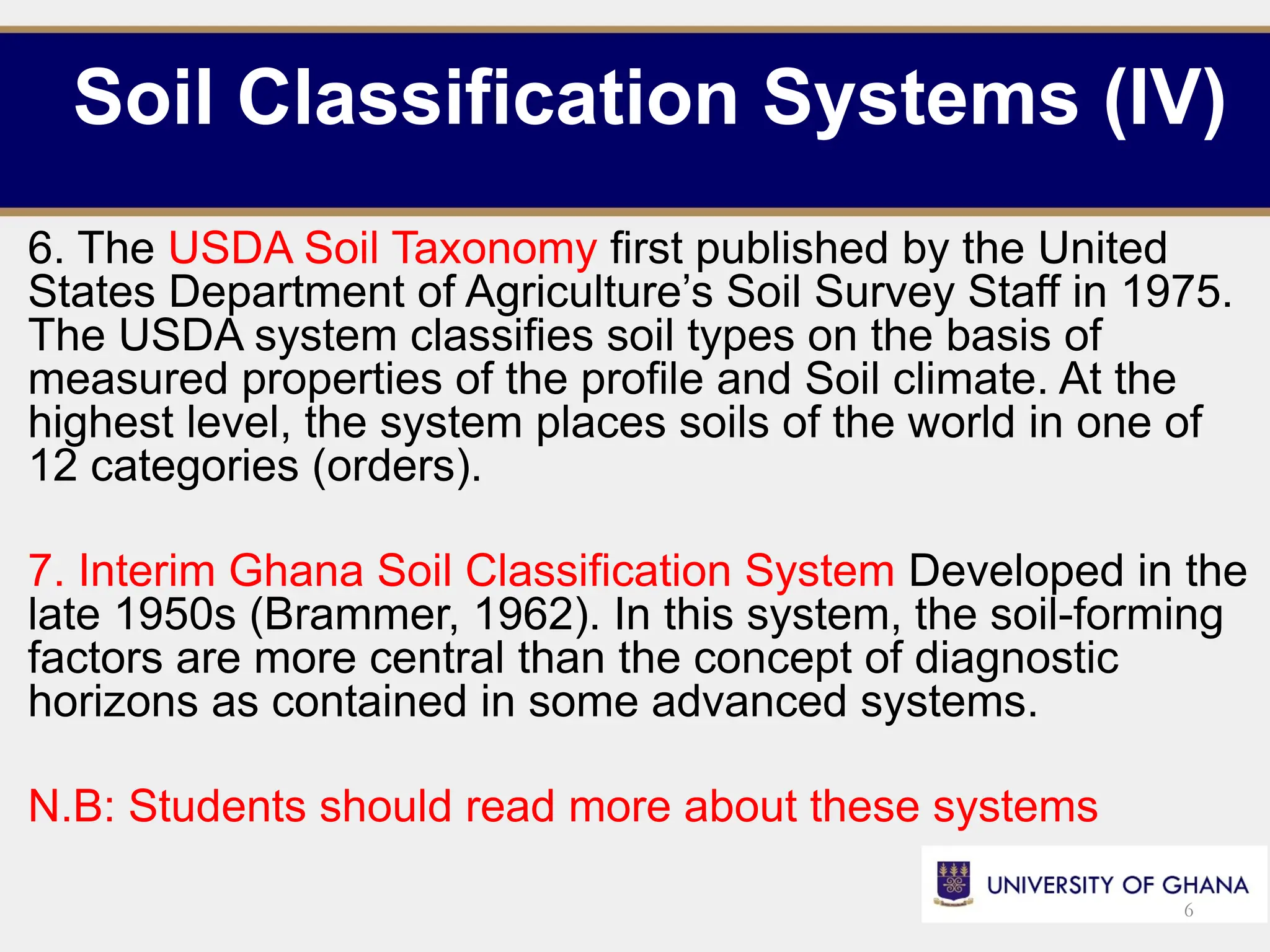 Soil Classification Systems (IV)
6. The USDA Soil Taxonomy first published by the United
States Department of Agriculture’s Soil Survey Staff in 1975.
The USDA system classifies soil types on the basis of
measured properties of the profile and Soil climate. At the
highest level, the system places soils of the world in one of
12 categories (orders).
7. Interim Ghana Soil Classification System Developed in the
late 1950s (Brammer, 1962). In this system, the soil-forming
factors are more central than the concept of diagnostic
horizons as contained in some advanced systems.
N.B: Students should read more about these systems
6
 
