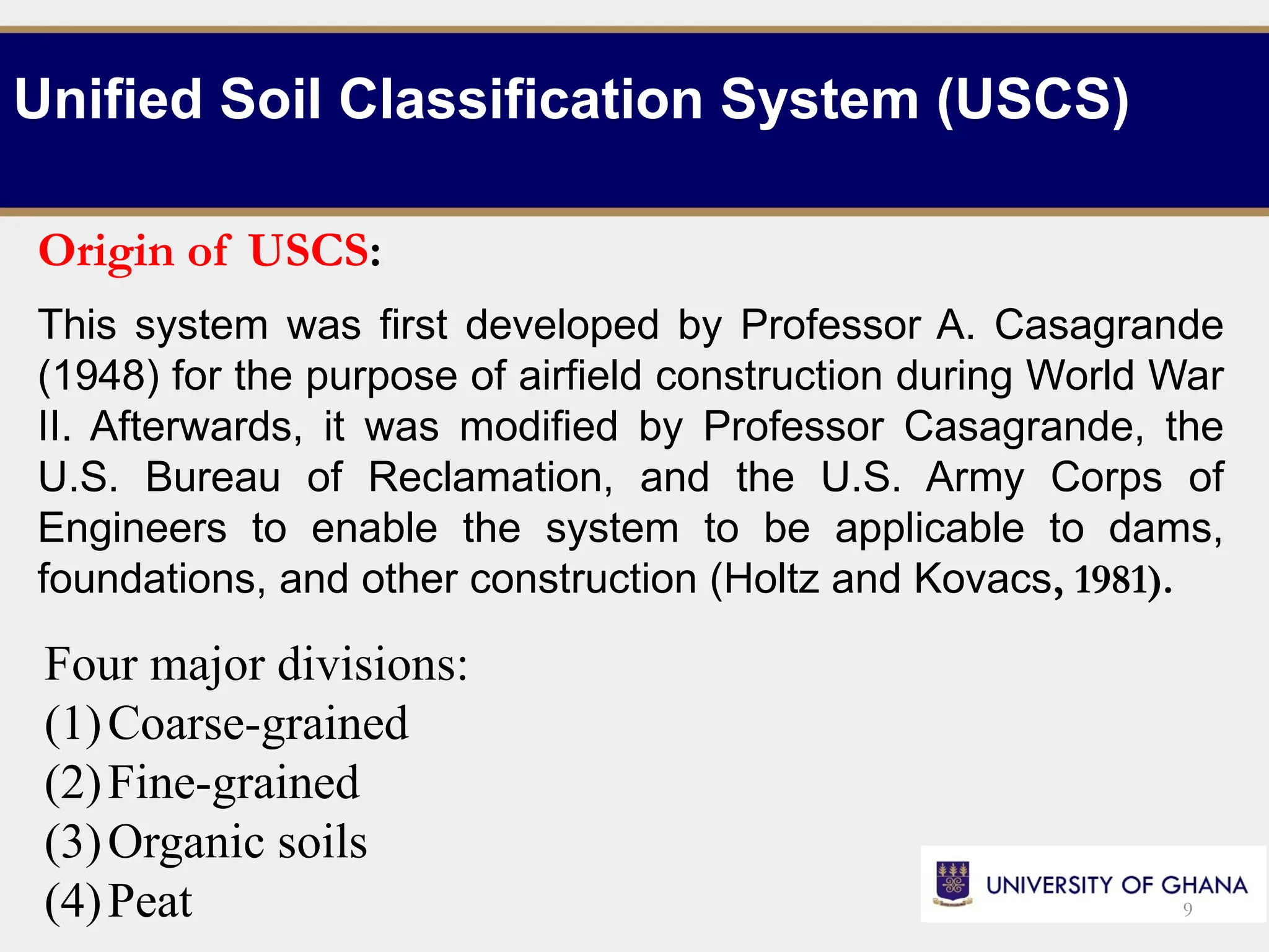 Unified Soil Classification System (USCS)
Origin of USCS:
This system was first developed by Professor A. Casagrande
(1948) for the purpose of airfield construction during World War
II. Afterwards, it was modified by Professor Casagrande, the
U.S. Bureau of Reclamation, and the U.S. Army Corps of
Engineers to enable the system to be applicable to dams,
foundations, and other construction (Holtz and Kovacs, 1981).
Four major divisions:
(1)Coarse-grained
(2)Fine-grained
(3)Organic soils
(4)Peat 9
 