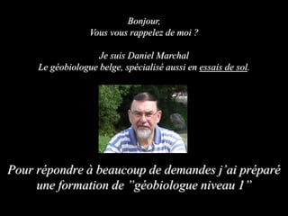 Pour répondre à beaucoup de demandes j’ai préparé
une formation de ”géobiologue niveau 1”
Bonjour,
Vous vous rappelez de moi ?
Je suis Daniel Marchal
Le géobiologue belge, spécialisé aussi en essais de sol.
 