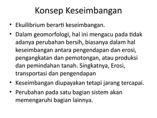 Konsep Keseimbangan
• Ekuilibrium berarti keseimbangan.
• Dalam geomorfologi, hal ini mengacu pada tidak
adanya perubahan bersih, biasanya dalam hal
keseimbangan antara pengendapan dan erosi,
pengangkatan dan pemotongan, atau produksi
dan pemindahan tanah. Singkatnya, Erosi,
transportasi dan pengendapan
• Keseimbangan diupayakan tetapi jarang tercapai.
• Perubahan pada satu bagian sistem akan
memengaruhi bagian lainnya.
 