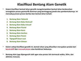 Klasifikasi Bentang Alam Genetik
• Sistem klasifikasi bentuk lahan genetik mengelompokkan bentuk lahan berdasarkan
serangkaian proses geomorfik dominan yang bertanggung jawab atas pembentukannya. Ini
mencakup proses-proses berikut dan bentuk lahan terkait:
1. Bentang Alam Tektonik
2. Bentang Alam Beku Ekstrusif
3. Bentang Alam Beku Intrusif
4. Bentang Alam Fluvial
5. Bentang Alam Karst
6. Bentang Alam Aeolian
7. Bentang Alam Pesisir
8. Topografi Dasar Laut
9. Bentang Alam Gletser
• Dalam setiap klasifikasi genetik ini, bentuk lahan yang dihasilkan merupakan produk dari
konstruktif dan merusak proses atau kombinasi keduanya.
• Bentang alam juga dipengaruhi oleh agen atau proses lain termasuk waktu, iklim, dan
aktivitas manusia. 6
 