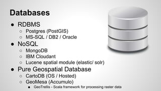Databases
● RDBMS
○ Postgres (PostGIS)
○ MS-SQL / DB2 / Oracle
● NoSQL
○ MongoDB
○ IBM Cloudant
○ Lucene spatial module (elastic/ solr)
● Pure Geospatial Database
○ CartoDB (OS / Hosted)
○ GeoMesa (Accumulo)
■ GeoTrellis - Scala framework for processing raster data
 