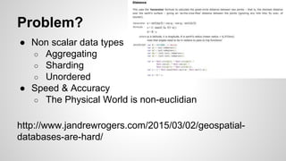 Problem?
● Non scalar data types
○ Aggregating
○ Sharding
○ Unordered
● Speed & Accuracy
○ The Physical World is non-euclidian
http://www.jandrewrogers.com/2015/03/02/geospatial-
databases-are-hard/
 