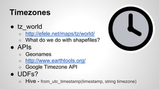 Timezones
● tz_world
○ http://efele.net/maps/tz/world/
○ What do we do with shapefiles?
● APIs
○ Geonames
○ http://www.earthtools.org/
○ Google Timezone API
● UDFs?
○ Hive - from_utc_timestamp(timestamp, string timezone)
 