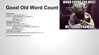 // Word Count
val textFile = spark.textFile("hdfs://...")
val counts = textFile.flatMap(line => line.split(" "))
.map(word => (word, 1))
.reduceByKey(_ + _)
counts.saveAsTextFile("hdfs://...")
// Modified Word Count
val textFile = spark.textFile("hdfs://...")
val counts = textFile.map(line => line.split(","))
.map(point => (coord2S2Cell(point(1),point(2)), 1))
.reduceByKey(_ + _)
counts.saveAsTextFile("hdfs://...")
// Take that from a library!
def coord2S2Cell(longitude: Double, latitude: Double, lvl = 14) : Int =
{
return S2Cell(longitude,latitude, lvl).CellId()
}
Good Old Word Count
 