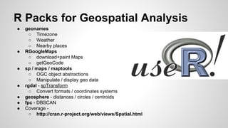 R Packs for Geospatial Analysis
● geonames
○ Timezone
○ Weather
○ Nearby places
● RGoogleMaps
○ download+paint Maps
○ getGeoCode
● sp / maps / maptools
○ OGC object abstractions
○ Manipulate / display geo data
● rgdal - spTransform
○ Convert formats / coordinates systems
● geosphere - distances / circles / centroids
● fpc - DBSCAN
● Coverage -
○ http://cran.r-project.org/web/views/Spatial.html
 