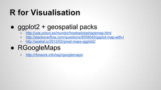 R for Visualisation
● ggplot2 + geospatial packs
○ http://uce.uniovi.es/mundor/howtoplotashapemap.html
○ http://stackoverflow.com/questions/9558040/ggplot-map-with-l
○ http://spatial.ly/2012/02/great-maps-ggplot2/
● RGoogleMaps
○ http://rforwork.info/tag/rgooglemaps/
 